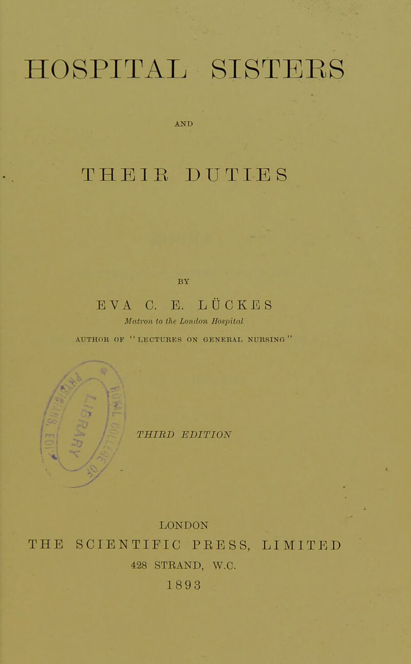 HOSPITAL SISTEES AND THEIE DUTIES BY EVA C. E. LfiCKES Matron to the London Hospital AUTHOB OF lectures ON GENEBAL NUBSING  THIBD EDITION LONDON THE SCIENTIFIC PEESS, LIMITED 428 STRAND, W.C. 1893