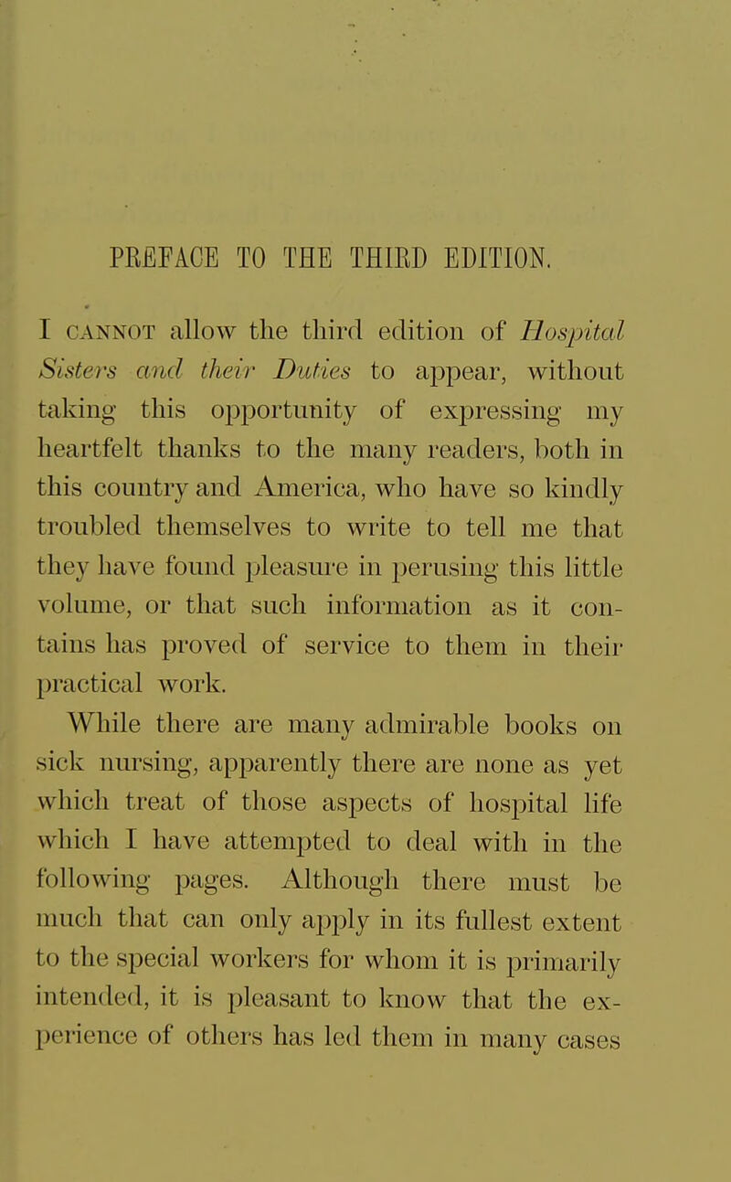 PREFACE TO THE THIRD EDITION. I CANNOT allow the third edition of Hosjrital Sisters and their Duties to appear, without taking this opportunity of expressing my heartfelt thanks to the many readers, both in this country and America, who have so kindly troubled themselves to write to tell me that they have found pleasure in i)erusing this little volume, or that such infoi-mation as it con- tains has proved of service to them in their practical work. While there are many admirable books on sick nursing, apparently there are none as yet which treat of those aspects of hospital life which I have attempted to deal with in the following pages. Although there must be nuicli that can only a2:)ply in its fullest extent to the special workers for whom it is primarily intended, it is pleasant to know that the ex- perience of others has led them in many cases