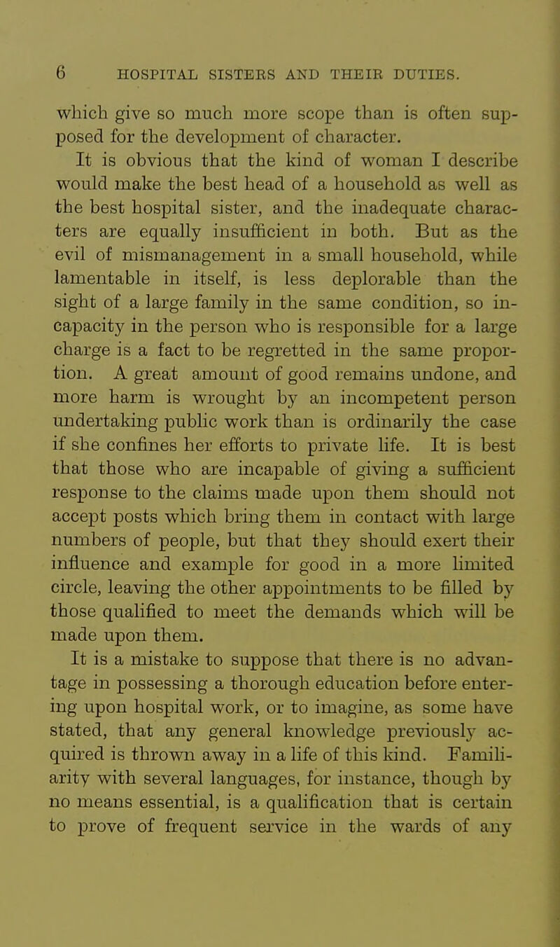 which give so much more scope than is often sup- posed for the development of character. It is obvious that the kind of woman I describe would make the best head of a household as well as the best hospital sister, and the inadequate charac- ters are equally insufficient in both. But as the evil of mismanagement in a small household, while lamentable in itself, is less deplorable than the sight of a large family in the same condition, so in- capacity in the person who is responsible for a large charge is a fact to be regretted in the same propor- tion. A great amount of good remains undone, and more harm is wrought by an incompetent person undertaking public work than is ordinarily the case if she confines her efforts to private life. It is best that those who are incapable of giving a sufficient response to the claims made upon them should not accept posts which bring them in contact with large numbers of people, but that they should exert their influence and example for good in a more Hmited circle, leaving the other appointments to be filled by those qualified to meet the demands which will be made upon them. It is a mistake to suppose that there is no advan- tage in possessing a thorough education before enter- ing upon hospital work, or to imagine, as some have stated, that any general knowledge previouslj- ac- quired is thrown away in a life of this kind. Famili- arity with several languages, for instance, though by no means essential, is a qualification that is certain to prove of frequent service in the wards of any