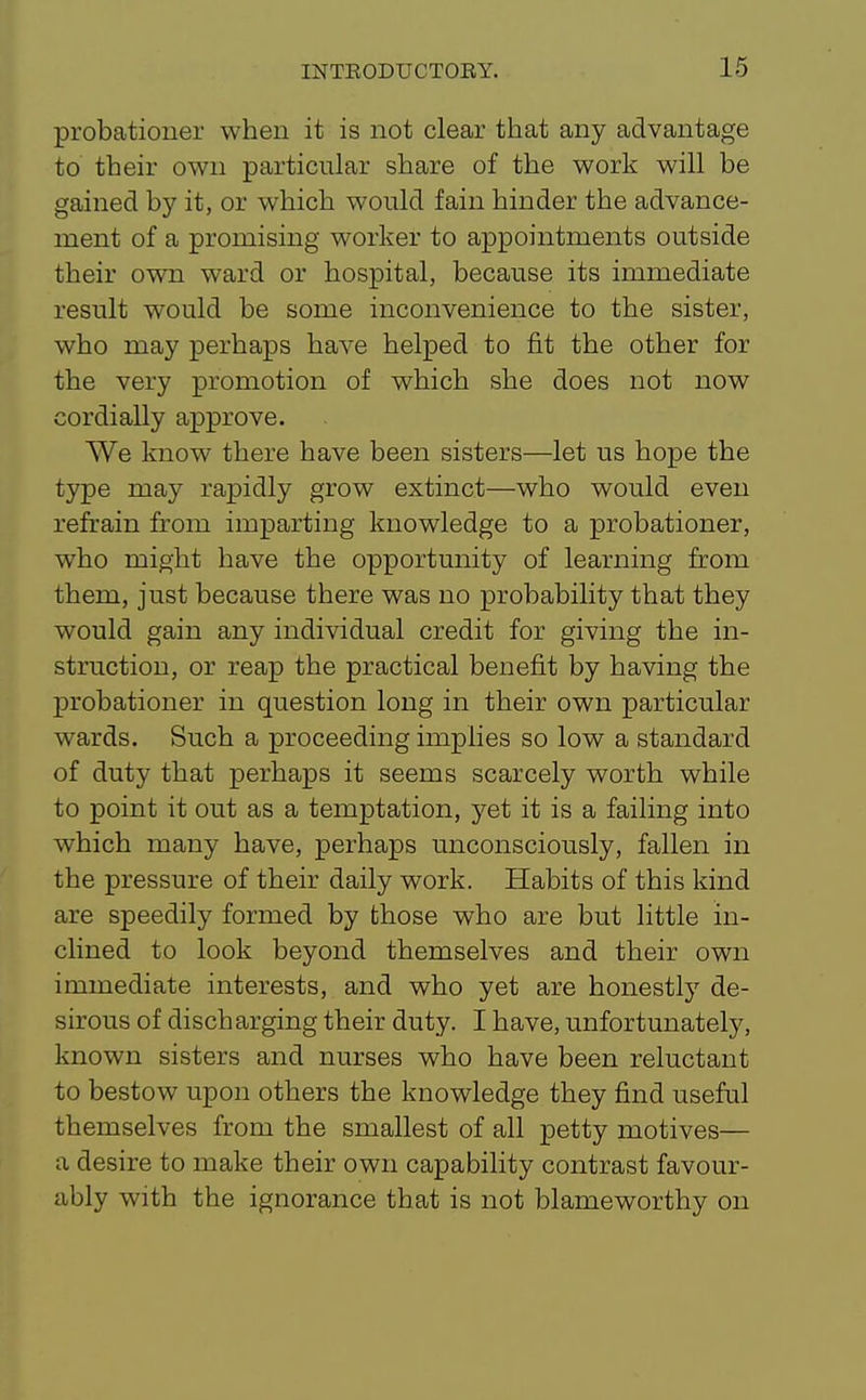 probationer when it is not clear that any advantage to their own particular share of the work will be gained by it, or which would fain hinder the advance- ment of a promising worker to appointments outside their own ward or hospital, because its immediate result would be some inconvenience to the sister, who may perhaps have helped to fit the other for the very promotion of which she does not now cordially approve. We know there have been sisters—let us hope the type may rapidly grow extinct—who would even refrain from imparting knowledge to a probationer, who might have the opportunity of learning from them, just because there was no probability that they would gain any individual credit for giving the in- struction, or reap the practical benefit by having the probationer in question long in their own particular wards. Such a proceeding implies so low a standard of duty that perhaps it seems scarcely worth while to point it out as a temptation, yet it is a failing into which many have, perhaps unconsciously, fallen in the pressure of their daily work. Habits of this kind are speedily formed by those who are but little in- clined to look beyond themselves and their own immediate interests, and who yet are honestly de- sirous of discharging their duty. I have, unfortunately, known sisters and nurses who have been reluctant to bestow upon others the knowledge they find useful themselves from the smallest of all petty motives— a desire to make their own capability contrast favour- ably with the ignorance that is not blameworthy on