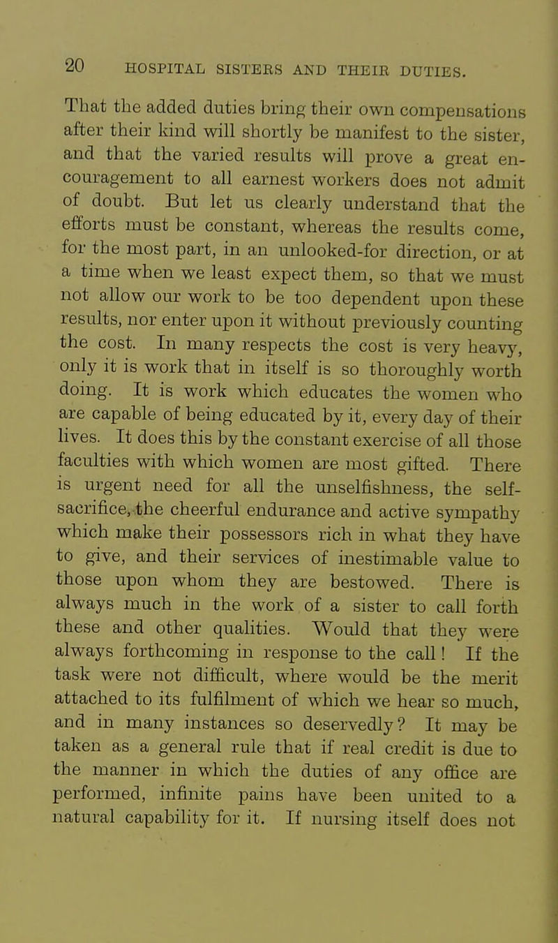 That the added duties bring their own compensations after their land will shortly be manifest to the sister, and that the varied results will prove a great en- couragement to all earnest workers does not admit of doubt. But let us clearly understand that the efforts must be constant, whereas the results come, for the most part, in an unlooked-for direction, or at a time when we least expect them, so that we must not allow our work to be too dependent upon these results, nor enter upon it without previously counting the cost. In many respects the cost is very heavy, only it is work that in itself is so thoroughly worth doing. It is work which educates the women who are capable of being educated by it, every day of their lives. It does this by the constant exercise of all those faculties with which women are most gifted. There is urgent need for all the unselfishness, the self- sacrifice, the cheerful endurance and active sympathy which make their possessors rich in what they have to give, and their services of inestimable value to those upon whom they are bestowed. There is always much in the work of a sister to call forth these and other qualities. Would that they were always forthcoming in response to the call! If the task were not difficult, where would be the merit attached to its fulfilment of which we hear so much, and in many instances so deservedly? It may be taken as a general rule that if real credit is due to the manner in which the duties of any office are performed, infinite pains have been united to a natural capability for it. If nursing itself does not