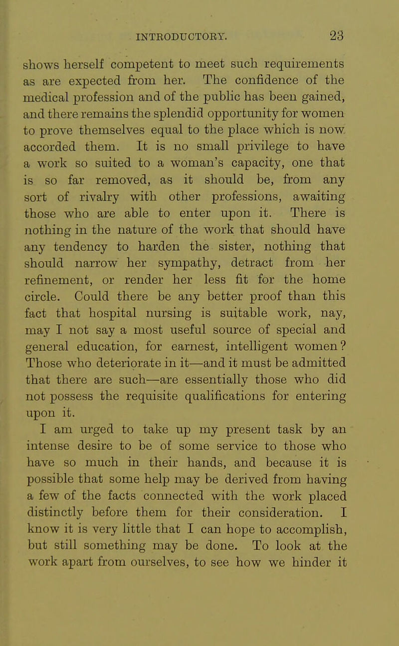 shows herself competent to meet such requirements as are expected from her. The confidence of the medical profession and of the public has been gained, and there remains the splendid opportunity for women to prove themselves equal to the place which is now. accorded them. It is no small privilege to have a work so suited to a woman's capacity, one that is so far removed, as it should be, from any sort of rivalry with other professions, awaiting those who are able to enter upon it. There is nothing in the nature of the work that should have any tendency to harden the sister, nothing that should narrow her sympathy, detract from her refinement, or render her less fit for the home circle. Could there be any better proof than this fact that hospital nursing is suitable work, nay, may I not say a most useful source of special and general education, for earnest, intelligent women? Those who deteriorate in it—and it must be admitted that there are such—are essentially those who did not possess the requisite qualifications for entering upon it. I am urged to take up my present task by an intense desire to be of some service to those who have so much in their hands, and because it is possible that some help may be derived from having a few of the facts connected with the work placed distinctly before them for their consideration. I know it is very little that I can hope to accomplish, but still something may be done. To look at the work apart from ourselves, to see how we hinder it