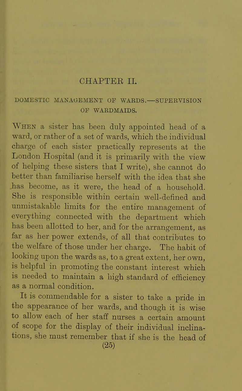 CHA.PTEE II. DOMESTIC MANAGEMENT OP WAEDS.—SUPEEVISION OP WARDMAIDS. When a sister has been duly appointed head of a ward, or rather of a set of wards, which the individual charge of each sister practically represents at the London Hospital (and it is primarily with the view of helping these sisters that I write), she cannot do better than familiarise herself with the idea that she has become, as it were, the head of a household. She is responsible within certain well-defined and unmistakable limits for the entire management of everything connected with the department which has been allotted to her, and for the arrangement, as far as her power extends, of all that contributes to the welfare of those under her charge. The habit of looking upon the wards as, to a great extent, her own, is helpful in promoting the constant interest which is needed to maintain a high standard of efficiency as a normal condition. It is commendable for a sister to take a pride in the appearance of her wards, and though it is wise to allow each of her staff nurses a certain amount of scope for the display of their individual inclina- tions, she must remember that if she is the head of