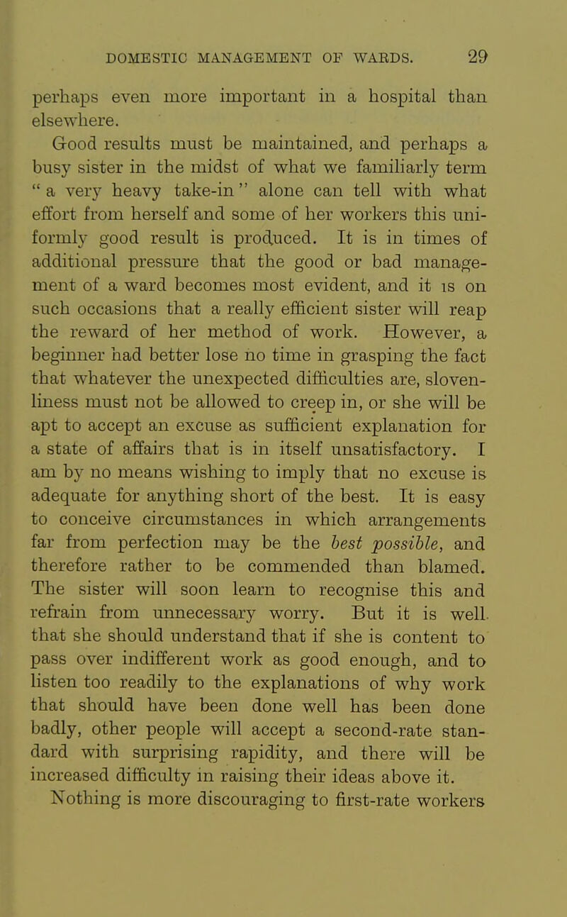 perhaps even more important in a hospital than elsewhere. Grood results must be maintained, and perhaps a busy sister in the midst of what we familiarly term  a very heavy take-in  alone can tell with what effort from herself and some of her workers this uni- formly good result is produced. It is in times of additional pressure that the good or bad manage- ment of a ward becomes most evident, and it is on such occasions that a really efficient sister will reap the reward of her method of work. However, a beginner had better lose no time in grasping the fact that whatever the unexpected difficulties are, sloven- liness must not be allowed to creep in, or she will be apt to accept an excuse as sufficient explanation for a state of affairs that is in itself unsatisfactory. I am by no means wishing to imply that no excuse is adequate for anything short of the best. It is easy to conceive circumstances in which arrangements far from perfection may be the best possible, and therefore rather to be commended than blamed. The sister will soon learn to recognise this and refrain from unnecessary worry. But it is well that she should understand that if she is content to pass over indifferent work as good enough, and to listen too readily to the explanations of why work that should have been done well has been done badly, other people will accept a second-rate stan- dard with surprising rapidity, and there will be increased difficulty in raising their ideas above it. Nothing is more discouraging to first-rate workers