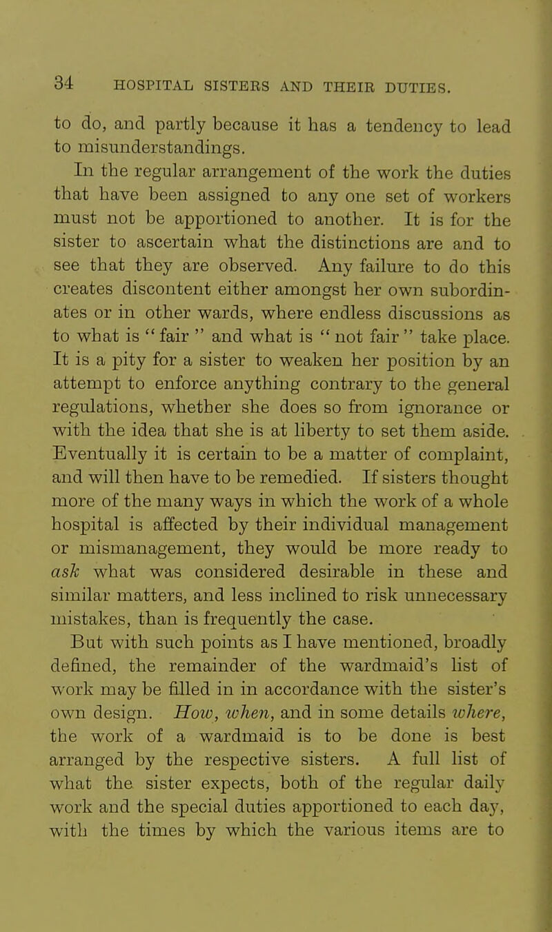 to do, and partly because it has a tendency to lead to misunderstandings. In the regular arrangement of the work the duties that have been assigned to any one set of workers must not be apportioned to another. It is for the sister to ascertain what the distinctions are and to see that they are observed. Any failure to do this creates discontent either amongst her own subordin- ates or in other wards, where endless discussions as to what is  fair  and what is  not fair  take place. It is a pity for a sister to weaken her position by an attempt to enforce anything contrary to the general regulations, whether she does so from ignorance or with the idea that she is at liberty to set them aside. Eventually it is certain to be a matter of complaint, and will then have to be remedied. If sisters thought more of the many ways in which the work of a whole hospital is affected by their individual management or mismanagement, they would be more ready to ask what was considered desirable in these and similar matters, and less inclined to risk unnecessary mistakes, than is frequently the case. But with such points as I have mentioned, broadly defined, the remainder of the wardmaid's list of work may be filled in in accordance with the sister's own design. How, token, and in some details ivhere, the work of a wardmaid is to be done is best arranged by the respective sisters. A full list of what the sister expects, both of the regular daily work and the special duties apportioned to each day, with the times by which the various items are to