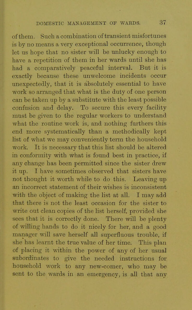 of them. Such a combinatiou of transient misfortunes is by no means a very exceptional occurrence, though let us hope that no sister will be unlucky enough to have a repetition of them in her wards until she has had a comparatively peaceful interval. But it is exactly because these unwelcome incidents occur unexpectedly, that it is absolutely essential to have work so arranged that what is the duty of one person can be taken up by a substitute with the least possible confusion and delay. To secure this every facility must be given to the regular workers to understand what the routine work is, and nothing furthers this end more systematically than a methodically kept list of what we may conveniently term the household work. It is necessary that this list should be altered in conformity with what is found best in practice, if any change has been permitted since the sister drew it up. I have sometimes observed that sisters have not thought it worth while to do this. Leaving up an incorrect statement of their wishes is inconsistent with the object of making the list at all. I may add that there is not the least occasion for the sister to write out clean copies of the list herself, provided she sees that it is correctly done. There will be plenty of v/illing hands to do it nicely for her, and a good manager will save herself all superfluous trouble, if she has learnt the true value of her time. This plan of placing it within the power of any of her usual subordinates to give the needed instructions for household work to any new-comer, who may be sent to the wards in an emergency, is all that any