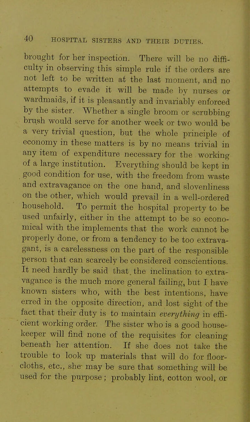 brought for her inspection. There will be no diffi- culty in observing this simple rule if the orders are not left to be written at the last moment, and no attempts to evade it will be made by nurses or wardmaids, if it is pleasantly and invarialDly enforced by the sister. Whether a single broom or scrubbing brush would serve for another week or two would be a very trivial question, but the whole principle of economy in these matters is by no means trivial in any item of expenditure necessary for the working of a large institution. Everything should be kept in good condition for use, with the freedom from waste and extravagance on the one hand, and slovenliness on the other, which would prevail in a well-ordered household. To permit the hospital property to be used imfairly, either in the attempt to be so econo- mical with the implements that the work cannot be properly done, or from a tendency to be too extrava- gant, is a carelessness on the part of the responsible person that can scarcely be considered conscientious. It need hardly be said that, the inclination to extra- vagance is the much more general failing, but I have known sisters who, with the best intentions, have erred in the opposite direction, and lost sight of the fact, that their duty is to maintain everything in effi- cient working order. The sister who is a good house- keeper will find none of the requisites for cleaning beneath her attention. If she does not take the trouble to look up materials that will do for floor- cloths, etc., she- may be sure that something will be used for the purpose; probably lint, cotton wool, or