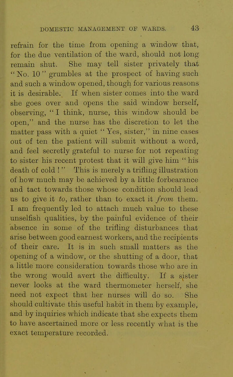 refrain for the time from opening a window that, for the due ventilation of the ward, should not long remain shut. She may tell sister privately that  No. 10  grumbles at the prospect of having such and such a window opened, though for various reasons it is desirable. If when sister comes into the ward she goes over and opens the said window herself, observing,  I think, nurse, this window should be open, and the nurse has the discretion to let the matter pass with a quiet  Yes, sister, in nine cases out of ten the patient will submit without a word, and feel secretly grateful to nurse for not repeating to sister his recent protest that it will give him  his death of cold !  This is merely a trifling illustration of how much may be achieved by a little forbearance and tact towards those whose condition should lead us to give it to, rather than to exact it from them. I am frequently led to attach much value to these unselfish qualities, by the painful evidence of their absence in some of the trifling disturbances that arise between good earnest workers, and the recipients of their care. It is in such small matters as the opening of a window, or the shutting of a door, that a little more consideration towards those who are in the wrong would avert the difficulty. If a sister never looks at the ward thermometer herself, she need not expect that her nurses will do so. She should cultivate this useful habit in them by example, and by inquiries which indicate that she expects them to have ascertained more or less recently what is the exact temperature recorded.