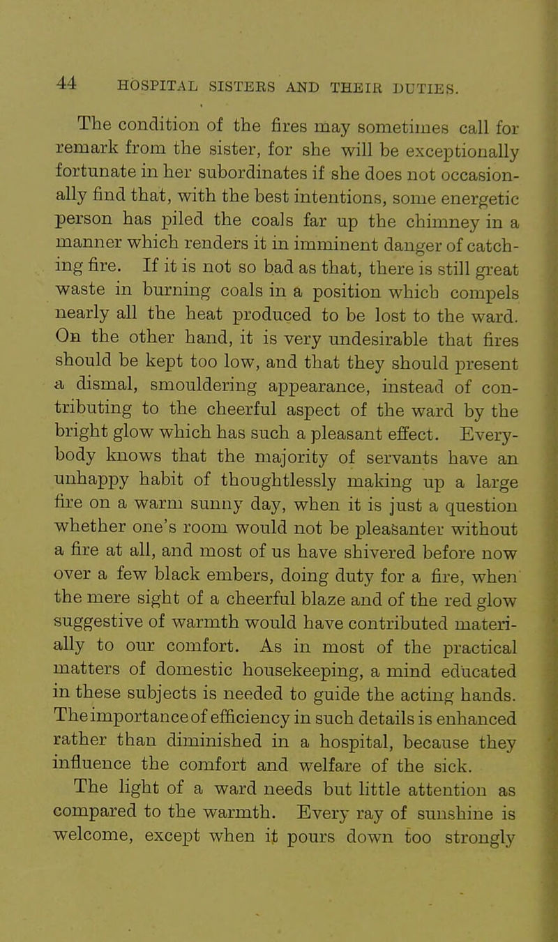 The condition of the fires may sometimes call for remark from the sister, for she will be exceptionally fortunate in her subordinates if she does not occasion- ally find that, with the best intentions, some energetic person has piled the coals far up the chimney in a manner which renders it in imminent danger of catch- ing fire. If it is not so bad as that, there is still great waste in burning coals in a position which compels nearly all the heat produced to be lost to the ward. On the other hand, it is very undesirable that fires should be kept too low, and that they should present t\ dismal, smouldering appearance, instead of con- tributing to the cheerful aspect of the ward by the bright glow which has such a pleasant effect. Every- body knows that the majority of servants have an unhappy habit of thoughtlessly maldng up a large fixe on a warm sunny day, when it is just a question whether one's room would not be pleaSanter without a fire at all, and most of us have shivered before now over a few black embers, doing duty for a fire, when the mere sight of a cheerful blaze and of the red glow suggestive of warmth would have contributed matei-i- ally to our comfort. As in most of the practical matters of domestic housekeeping, a mind educated in these subjects is needed to guide the acting hands. The importance of efficiency in such details is enhanced rather than diminished in a hospital, because they influence the comfort and welfare of the sick. The light of a ward needs but httle attention as compared to the warmth. Every ray of sunshine is welcome, except when it pours down too strongly