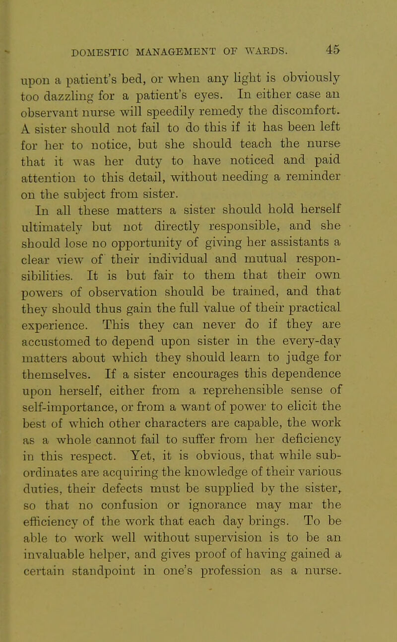 upon a patient's bed, or when any liglit is obviously too dazzling for a patient's eyes. In either case an observant nurse will speedily remedy the discomfort. A sister should not fail to do this if it has been left for her to notice, but she should teach the nurse that it was her duty to have noticed and paid attention to this detail, without needing a reminder on the subject from sister. In all these matters a sister should hold herself ultimately but not directly responsible, and she should lose no opportunity of giving her assistants a clear ^aew of their individual and mutual respon- sibilities. It is but fair to them that their own powers of observation should be trained, and that they should thus gain the full value of their practical experience. This they can never do if they are accustomed to depend upon sister in the every-day matters about which they should learn to judge for themselves. If a sister encourages this dependence upon herself, either from a reprehensible sense of self-importance, or from a want of power to elicit the best of which other characters are capable, the work as a whole cannot fail to suffer from her deficiency in this respect. Yet, it is obvious, that while sub- ordinates are acquiring the knowledge of their variou& duties, their defects must be supplied by the sister,, so that no confusion or ignorance may mar the efficiency of the work that each day brings. To be able to work well without supervision is to be an invaluable helper, and gives proof of having gained a certain standpoint in one's profession as a nurse.