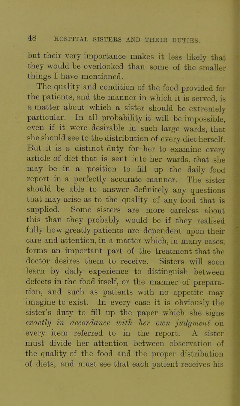 but their very importance makes it less likely that they would be overlooked than some of the smaller things I have mentioned. The quahty and condition of the food pro%aded for the patients, and the manner in which it is served, is a matter about which a sister should be extremely particular. In all probabihty it will be impossible, even if it were desirable in such large wards, that she should see to the distribution of every diet herself. But it is a distinct; duty for her to examine every article of diet that is sent into her wards, that she may be in a position to fill up the daily food report in a perfectly accurate -manner. The sister should be able to answer definitely any questions that may arise as to the quaHty of any food that is supplied. Some sisters are more careless about this than they probably would be if they reahsed fully how greatly patients are dependent upon their care and attention, in a matter which, in many cases, forms an important part of the treatment that the doctor desires them to receive. Sisters will soon learn by daily experience to distinguish between defects in the food itself, or the manner of prepara- tion, and such as patients with no appetite may imagine to exist. In every case it is obviously the sister's duty to fill up the paper which she signs exactly in accordance with her oion judgment on every item referred to in the report. A sister must divide her attention between observation of the quality of the food and the proper distribution of diets, and must see that each patient receives his