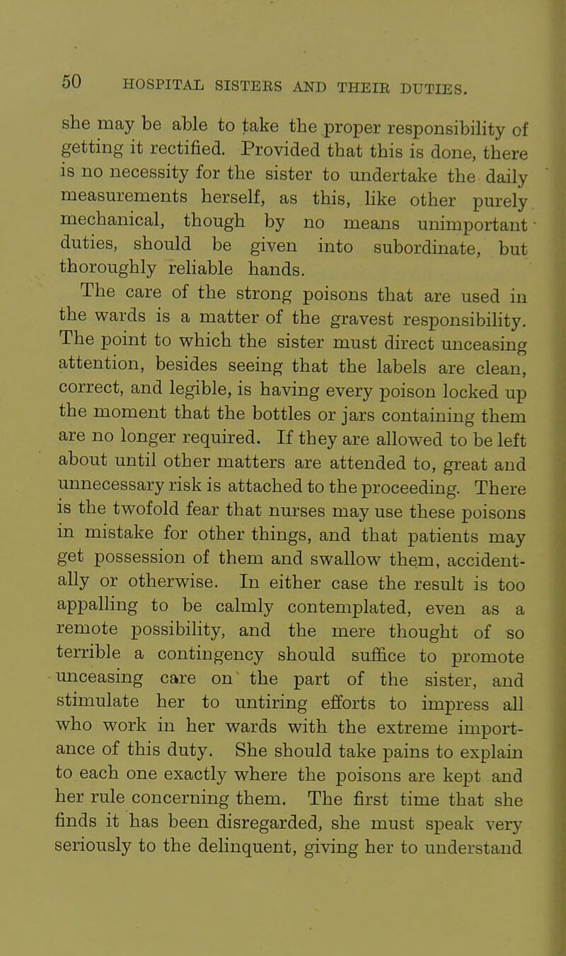 she may be able to take the proper responsibility of getting it rectified. Provided that this is done, there is no necessity for the sister to undertake the daily measurements herself, as this, like other purely mechanical, though by no means unimportant duties, should be given into subordinate, but thoroughly rehable hands. The care of the strong poisons that are used in the wards is a matter of the gravest responsibihty. The point to which the sister must direct unceasing attention, besides seeing that the labels are clean, correct, and legible, is having every poison locked up the moment that the bottles or jars containing them are no longer required. If they are allowed to be left about until other matters are attended to, great and unnecessary risk is attached to the proceeding. There is the twofold fear that nurses may use these poisons in mistake for other things, and that patients may get possession of them and swallow them, accident- ally or otherwise. In either case the result is too appalling to be calmly contemplated, even as a remote possibility, and the mere thought of so terrible a contingency should suffice to promote unceasing care on~ the part of the sister, and stimulate her to untiring efforts to impress aU who work in her wards with the extreme import- ance of this duty. She should take pains to explain to each one exactly where the poisons are kept and her rule concerning them. The first time that she finds it has been disregarded, she must speak very seriously to the delinquent, giving her to understand