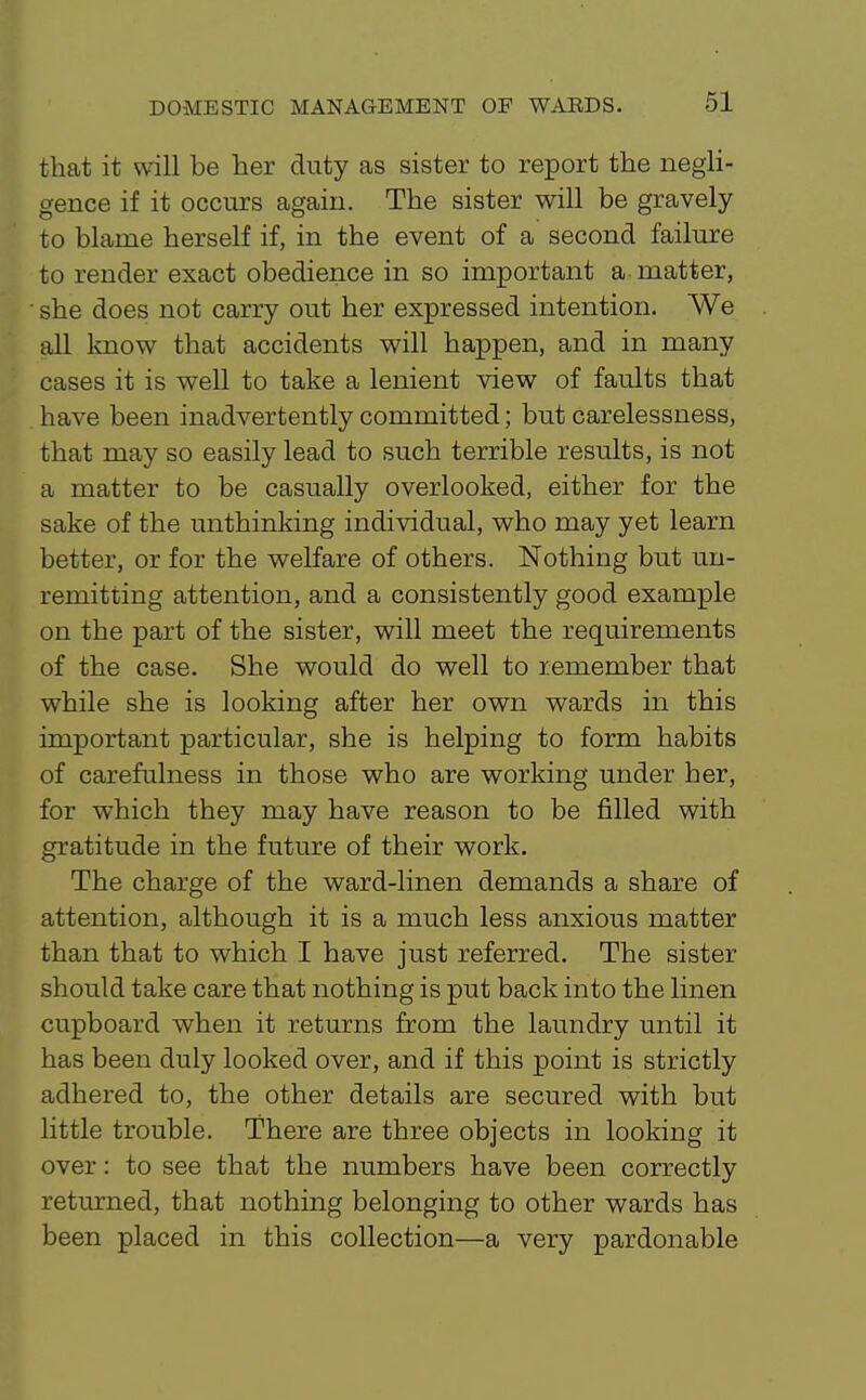 that it will be her duty as sister to report the negli- gence if it occurs again. The sister will be gravely to blame herself if, in the event of a second failure to render exact obedience in so important a matter, • she does not carry out her expressed intention. We all know that accidents will happen, and in many cases it is well to take a lenient view of faults that have been inadvertently committed; but carelessness, that may so easily lead to such terrible results, is not a matter to be casually overlooked, either for the sake of the unthinking individual, who may yet learn better, or for the welfare of others. Nothing but un- remitting attention, and a consistently good example on the part of the sister, will meet the requirements of the case. She would do well to remember that while she is looking after her own wards in this important particular, she is helping to form habits of carefulness in those who are working under her, for which they may have reason to be filled with gratitude in the future of their work. The charge of the ward-linen demands a share of attention, although it is a much less anxious matter than that to which I have just referred. The sister should take care that nothing is put back into the linen cupboard when it returns from the laundry until it has been duly looked over, and if this point is strictly adhered to, the other details are secured with but little trouble. There are three objects in looking it over: to see that the numbers have been correctly returned, that nothing belonging to other wards has been placed in this collection—a very pardonable