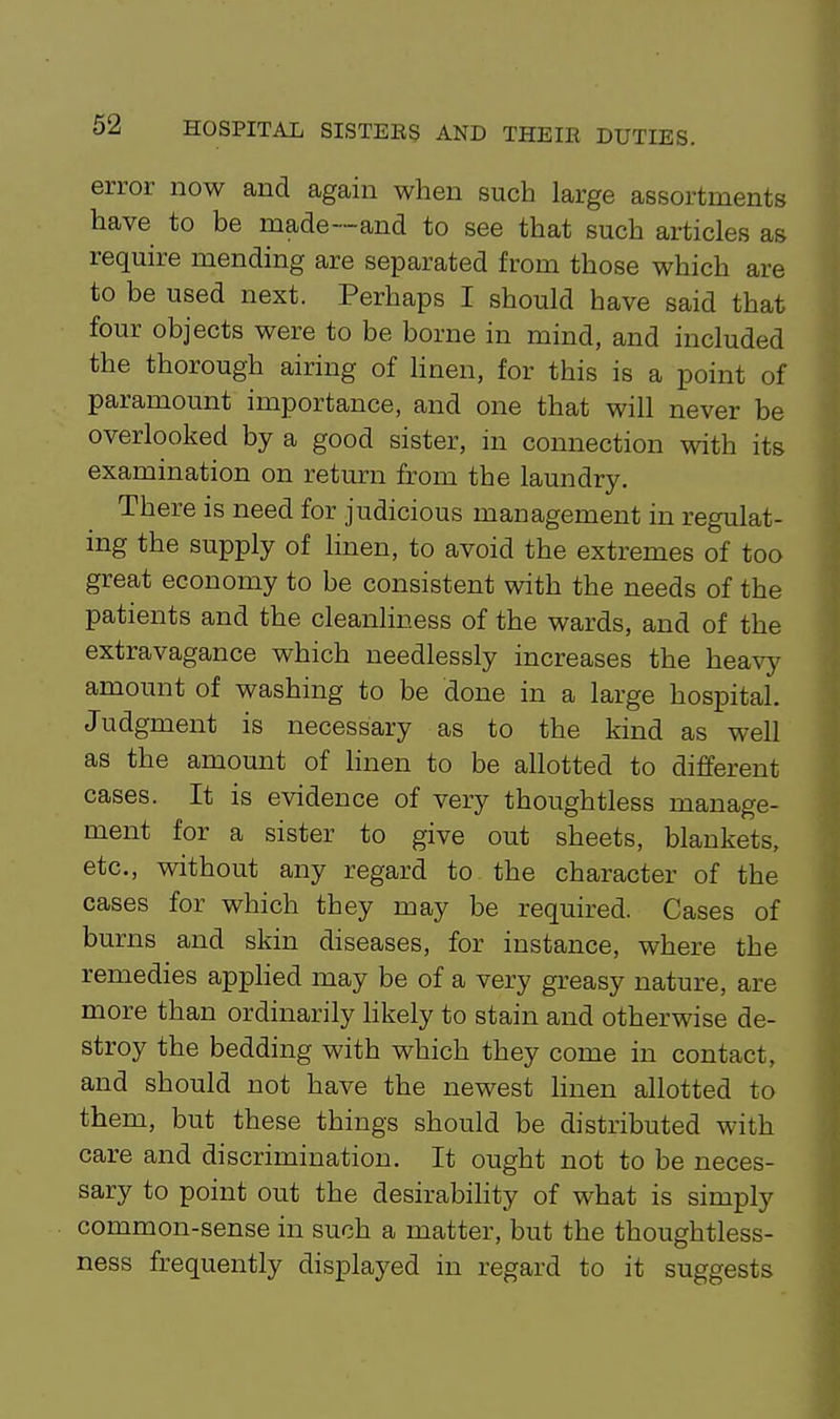 error now and again when such large assortments have to be made—and to see that such articles as require mending are separated from those which are to be used next. Perhaps I should have said that four objects were to be borne in mind, and included the thorough airing of linen, for this is a point of paramount importance, and one that will never be overlooked by a good sister, in connection with its examination on return from the laundry. There is need for judicious management in regulat- ing the supply of linen, to avoid the extremes of too great economy to be consistent with the needs of the patients and the cleanliness of the wards, and of the extravagance which needlessly increases the heavy amount of washing to be done in a large hospital. Judgment is necessary as to the kind as well as the amount of linen to be allotted to different cases. It is evidence of very thoughtless manage- ment for a sister to give out sheets, blankets, etc., without any regard to the character of the cases for which they may be required. Cases of burns and skin diseases, for instance, where the remedies applied may be of a very greasy nature, are more than ordinarily hkely to stain and otherwise de- stroy the bedding with which they come in contact, and should not have the newest hnen allotted to them, but these things should be distributed with care and discrimination. It ought not to be neces- sary to point out the desirabihty of what is simply common-sense in such a matter, but the thoughtless- ness frequently displayed in regard to it suggests
