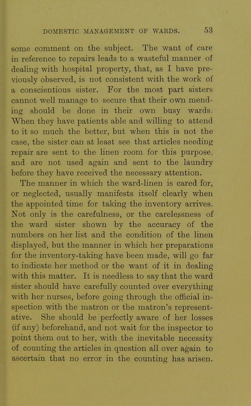 some comment on the subject. The want of care in reference to repairs leads to a wasteful manner of dealing with hospital property, that, as I have pre- viously observed, is not consistent with the work of a conscientious sister. For the most part sisters cannot well manage to secure that their oWn mend- ing should be done in their own busy wards. When they have patients able and willing to attend to it so much the better, but when this is not the case, the sister can at least see that articles needing repair are sent to the linen room for this purpose, and are not used again and sent to the laundry before they have received the necessary attention. The manner in which the ward-linen is cared for, or neglected, usually manifests itself clearly when the appointed time for taking the inventory arrives. Not only is the carefulness, or the carelessness of the ward sister shown by the accuracy of the numbers on her list and the condition of the linen displayed, but the manner in which her preparations for the inventory-taking have been made, will go far to indicate her method or the want of it in dealing with this matter. It is needless to say that the ward sister should have carefully counted over everything with her nurses, before going through the of&cial in- spection with the matron or the matron's represent- ative. She should be perfectly aware of her losses (if any) beforehand, and not wait for the inspector to point them out to her, with the inevitable necessity of counting the articles in question all over again to ascertain that no error in the counting has arisen.