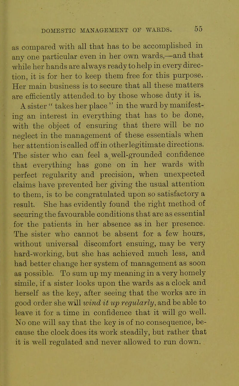 as compared with all that has to be accomplished in any one particular even in her own wards,—and that while her hands are always ready to help in every direc- tion, it is for her to keep them free for this pm'pose. Her main business is to secure that all these matters are efficiently attended to by those whose duty it is. A sister  takes her place  in the ward by manifest- ing an interest in everything that has to be done, with the object of ensuring that there will be no neglect in the management of these essentials when her attention is called off in other legitimate directions. The sister who can feel a well-grounded confidence that everything has gone on in her wards with perfect regularity and precision, when unexpected claims have prevented her giving the usual attention to them, is to be congratulated upon so satisfactory a result. She has evidently found the right method of securing.the favourable conditions that are as essential for the patients in her absence as in her presence. The sister who cannot be absent for a few hours, without universal discomfort ensuing, may be very hard-working, but she has achieved much less, and had better change her system of management as soon as possible. To sum up my meaning in a very homely simile, if a sister looks upon the wards as a clock and herself as the key, after seeing that the works are in good order she will ivind it up regularly, and be able to leave it for a time in confidence that it will go well. No one will say that the key is of no consequence, be- cause the clock does its work steadily, but rather that it is well regulated and never allowed to run down.