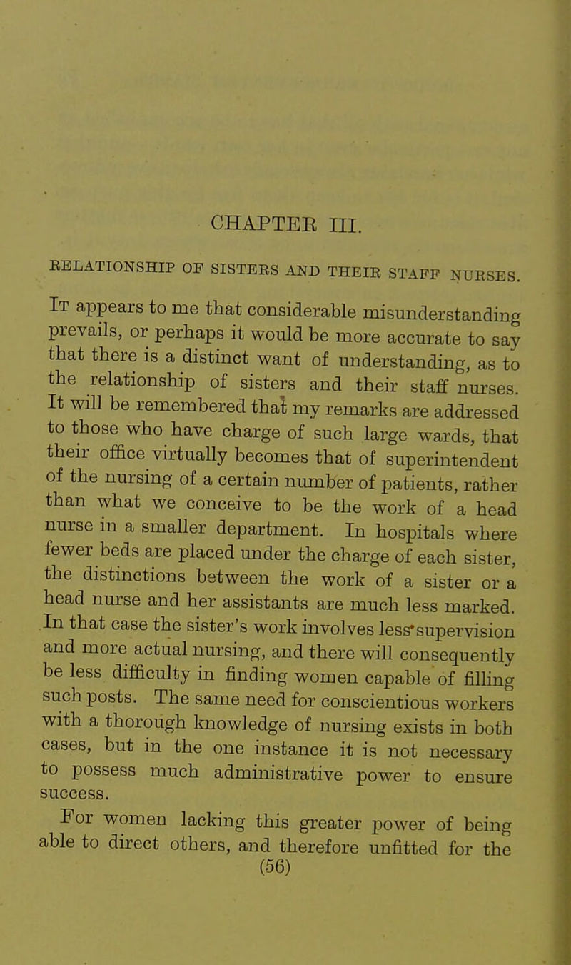 CHAPTEE III. EELATIONSHIP OP SISTERS AND THEIR STAFF NURSES. It appears to me that considerable misunderstanding prevails, or perhaps it would be more accurate to say that there is a distinct want of understanding, as to the relationship of sisters and their staff nurses. It will be remembered tha't my remarks are addressed to those who have charge of such large wards, that their of&ce virtually becomes that of superintendent of the nursing of a certain number of patients, rather than what we conceive to be the work of a head nurse in a smaller department. In hospitals where fewer beds are placed under the charge of each sister, the distinctions between the work of a sister or a head nurse and her assistants are much less marked. In that case the sister's work involves less-supervision and more actual nursing, and there will consequently be less difficulty in finding women capable of filhng such posts. The same need for conscientious workers with a thorough knowledge of nursing exists in both cases, but in the one instance it is not necessary to possess much administrative power to ensure success. For women lacking this greater power of being able to direct others, and therefore unfitted for the
