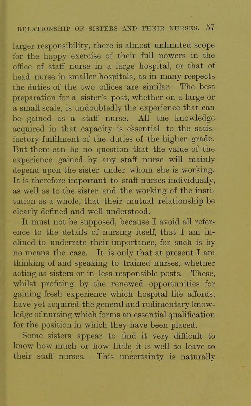 larger responsibility, there is almost unlimited scope for the happy exercise of their full powers in the office of staff nurse in a large hospital, or that of head nurse in smaller hospitals, as in many respects the duties of the two offices are similar. The best preparation for a sister's post, whether on a large or a small scale, is undoubtedly the experience that can be gained as a staff nurse. All the knowledge acquired in that capacity is essential to the satis- factory fulfilment of the duties of the higher grade. But there can be no question that the value of the experience gained by any staff nurse will mainly depend upon the sister under whom she is working. It is therefore important to staff nurses individually, as well as to the sister and the working of the insti- tution as a whole, that their mutual relationship be clearly defined and well understood. It must not be supposed, because I avoid all refer- ence to the details of nursing itself, that I am in- clined to underrate their importance, for such is by no means the case. It is only that at present I am thinking of and speaking to trained nurses, whether acting as sisters or in less responsible posts. These, whilst profiting by the renewed opportunities for gaining fresh experience which hospital life affords, have yet acquired the general and rudimentary know- ledge of nursing which forms an essential qualification for the position in which they have been placed. Some sisters appear to find it very difficult to know how much or how little it is well to leave to their staff nurses. This uncertainty is naturally