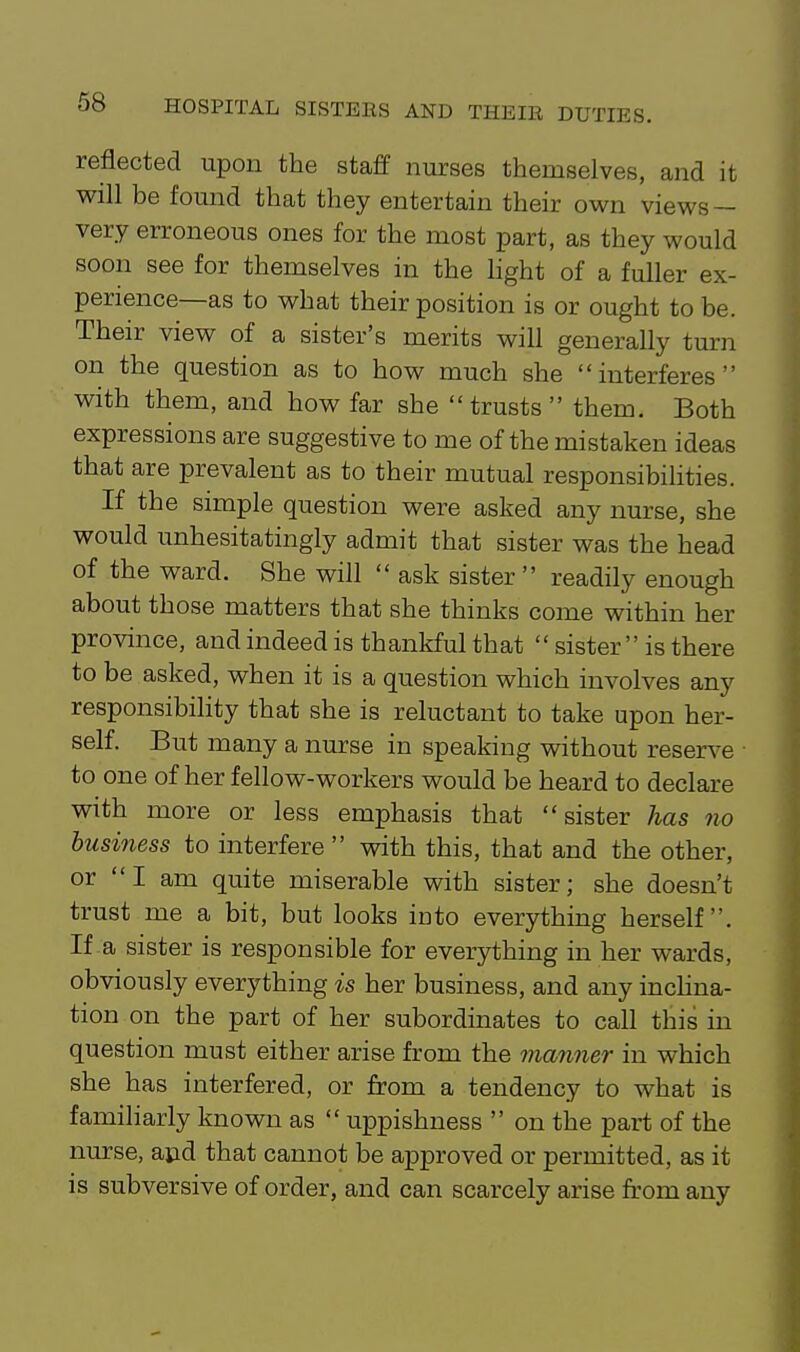 reflected upon the staff nurses themselves, and it will be found that they entertain their own views — very erroneous ones for the most part, as they would soon see for themselves in the hght of a fuller ex- perience—as to what their position is or ought to be. Their view of a sister's merits will generally turn on the question as to how much she interferes with them, and how far she trusts  them. Both expressions are suggestive to me of the mistaken ideas that are prevalent as to their mutual responsibiHties. If the simple question were asked any nurse, she would unhesitatingly admit that sister was the head of the ward. She will  ask sister  readily enough about those matters that she thinks come vnthin her province, and indeed is thankful that  sister is there to be asked, when it is a question which involves any responsibility that she is reluctant to take upon her- self. But many a nurse in speaking without reserve to one of her fellow-workers would be heard to declare with more or less emphasis that sister has no business to interfere  with this, that and the other, or I am quite miserable with sister; she doesn't trust me a bit, but looks ioto everything herself. If a sister is responsible for everything in her wards, obviously everything is her business, and any inclina- tion on the part of her subordinates to call this in question must either arise from the manner in which she has interfered, or from a tendency to what is familiarly known as  uppishness  on the part of the nurse, apd that cannot be approved or permitted, as it is subversive of order, and can scarcely arise from any