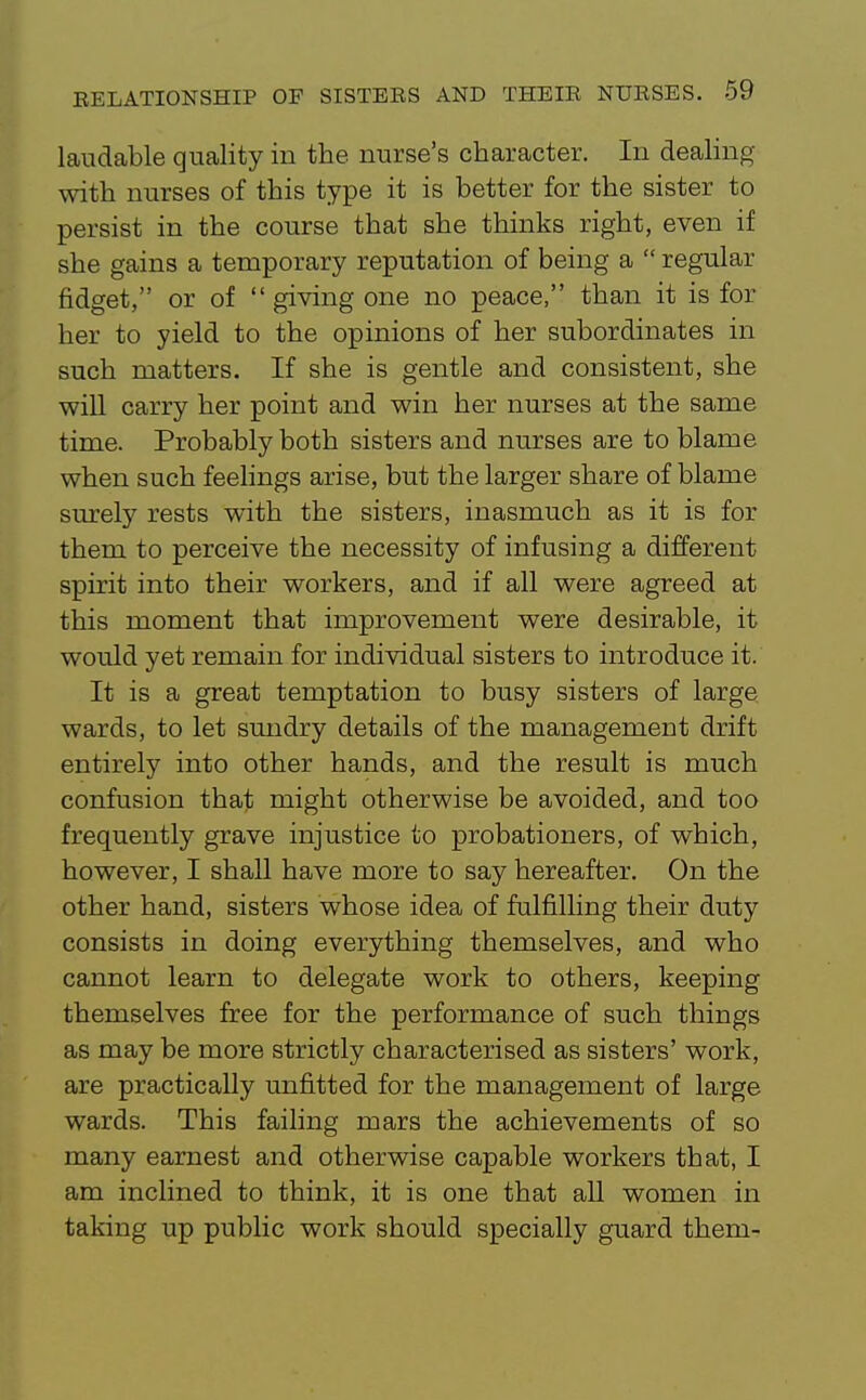 laudable quality in the nurse's character. In deaHng with nurses of this type it is better for the sister to persist in the course that she thinks right, even if she gains a temporary reputation of being a  regular fidget, or of  giving one no peace, than it is for her to yield to the opinions of her subordinates in such matters. If she is gentle and consistent, she wiU carry her point and win her nurses at the same time. Probably both sisters and nurses are to blame when such feehngs arise, but the larger share of blame surely rests with the sisters, inasmuch as it is for them to perceive the necessity of infusing a different spirit into their workers, and if all were agreed at this moment that improvement were desirable, it would yet remain for individual sisters to introduce it. It is a great temptation to busy sisters of large wards, to let sundry details of the management drift entirely into other hands, and the result is much confusion that might otherwise be avoided, and too frequently grave injustice to probationers, of which, however, I shall have more to say hereafter. On the other hand, sisters whose idea of fulfilling their duty consists in doing everything themselves, and who cannot learn to delegate work to others, keeping themselves free for the performance of such things as may be more strictly characterised as sisters' work, are practically unfitted for the management of large wards. This failing mars the achievements of so many earnest and otherwise capable workers that, I am inclined to think, it is one that all women in taking up public work should specially guard them-