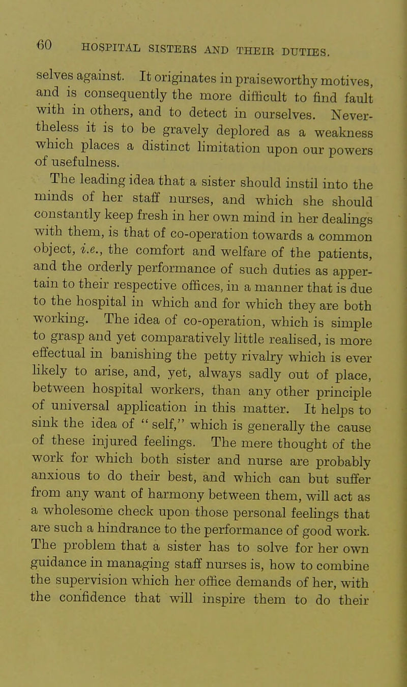 selves against. It originates in praiseworthy motives, and is consequently the more difficult to find fault with in others, and to detect in ourselves. Never- theless it is to be gravely deplored as a weakness which places a distinct limitation upon our powers of usefulness. The leading idea that a sister should instil into the minds of her staff nurses, and which she should constantly keep fresh in her own mind in her deahngs with them, is that of co-operation towards a common object, i.e., the comfort and welfare of the patients, and the orderly performance of such duties as apper- tain to their respective offices, in a manner that is due to the hospital in which and for which they are both working. The idea of co-operation, which is simple to grasp and yet comparatively httle reahsed, is more effectual in banishing the petty rivalry which is ever likely to arise, and, yet, always sadly out of place, between hospital workers, than any other principle of universal application in this matter. It helps to sink the idea of  self, which is generally the cause of these injured feehngs. The mere thought of the work for which both sister and nurse are probably anxious to do their best, and which can but suffer from any want of harmony between them, will act as a wholesome check upon those personal feehngs that are such a hindrance to the performance of good work. The problem that a sister has to solve for her own guidance in managing staff nm'ses is, how to combine the supervision which her office demands of her, with the confidence that will inspire them to do their