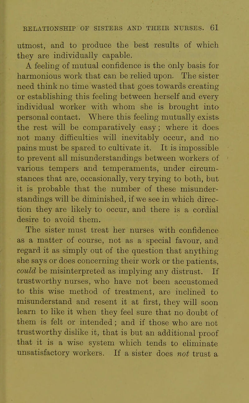 utmost, and to produce the best results of which they are individually capable. A feeling of mutual confidence is the only basis for harmonious work that can be relied upon. The sister need think no time wasted that goes towards creating or establishing this feeUng between herself and every individual worker with whom she is brought into personal contact. Where this feeling mutually exists the rest will be comparatively easy; where it does not many difficulties will inevitably occur, and no pains must be spared to cultivate it. It is impossible to prevent all misunderstandings between workers of ' various tempers and temperaments, under circum- stances that are, occasionally, very trying to both, but it is probable that the number of these misunder- standings will be diminished, if we see in which direc- tion they are likely to occur, and there is a cordial desire to avoid them. The sister must treat her nurses with confidence as a matter of course, not as a special favour, and regard it as simply out of the question that anything she says or does concerning their work or the patients, could be misinterpreted as implying any distrust. If trustworthy nurses, who have not been accustomed to this wise method of treatment, are inclined to misunderstand and resent it at first, they will soon learn to like it when they feel sure that no doubt of them is felt or intended; and if those who are not trustworthy dislike it, that is but an additional proof that it is a wise system which tends to eliminate unsatisfactory workers. If a sister does not trust a