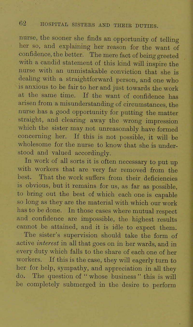nurse, the sooner she finds an opportunity of telling her so, and explaining her reason for the want of confidence, the better. The mere fact of being greeted with a candid statement of this kind will inspire the nurse with an unmistakable conviction that she is dealing with a straightforward person, and one who is anxious to be fair to her and just towards the work at the same time. If the want of confidence has arisen from a misunderstanding of circumstances, the nurse has a good opportunity for putting the matter straight, and clearing away the wrong impression which the sister may not unreasonably have formed concerning her. If this is not possible, it will be wholesome for the nurse to know that she is under- stood and valued accordingly. In work of all sorts it is often necessary to put up with workers that are very far removed from the best. That the work suffers from their deficiencies is obvious, but it remains for us, as far as possible, to bring out the best of which each one is capable so long as they are the material with which our work has to be done. In those cases where mutual respect and confidence are impossible, the highest results cannot be attained, and it is idle to expect them. The sister's supervision should take the form of active interest in all that goes on in her wards, and in every duty which falls to the share of each one of her workers. If this is the case, they will eagerly tm-n to her for help, sympathy, and appreciation in all they do. The question of whose business this is will be completely submerged in the desire to perform