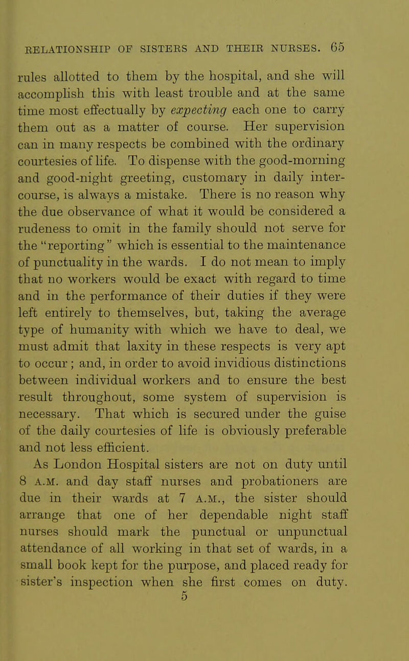 rules allotted to them by the hospital, and she will accomplish this with least trouble and at the same time most effectually by expecting each one to carry them out as a matter of course. Her supervision can in many respects be combined with the ordinary courtesies of life. To dispense with the good-morning and good-night greeting, customary in daily inter- course, is always a mistake. There is no reason why the due observance of what it would be considered a rudeness to omit in the family should not serve for the reporting which is essential to the maintenance of punctuality in the wards. I do not mean to imply that no workers would be exact with regard to time and in the performance of their duties if they were left entirely to themselves, but, taking the average type of humanity with which we have to deal, we must admit that laxity in these respects is very apt to occur; and, in order to avoid invidious distinctions between individual workers and to ensure the best result throughout, some system of supervision is necessary. That which is secured under the guise of the daily courtesies of life is ob\aously preferable and not less efficient. As London Hospital sisters are not on duty until 8 A.M. and day staff nurses and probationers are due in their wards at 7 a.m., the sister should arrange that one of her dependable night staff nurses should mark the punctual or unpunctual attendance of all working in that set of wards, in a small book kept for the purpose, and placed ready for sister's inspection when she first comes on duty. 5