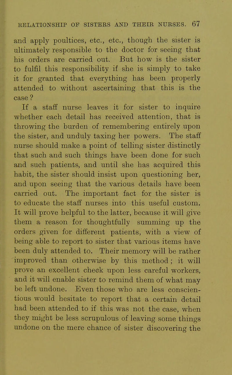 and apply poultices, etc., etc., though the sister is ultimately responsible to the doctor for seeing that his orders are carried out. But how is the sister to fulfil this responsibility if she is simply to take it for granted that everything has been properly attended to without ascertaining that this is the case ? If a staff nurse leaves it for sister to inquire whether each detail has received attention, that is throwing the burden of remembering entirely upon the sister, and unduly taxing her powers. The staff nurse should make a point of telling sister distinctly that such and such things have been done for such and such patients, and until she has acquired this habit, the sister should insist upon questioning her, and upon seeing that the various details have been carried out. The important fact for the sister is to educate the staff nurses into this useful custom. It will prove helpful to the latter, because it will give them a reason for thoughtfully summing up the orders given for different patients, with a view of being able to report to sister that various items have been duly attended to. Their memory will be rather improved than otherwise by this method ; it will prove an excellent check upon less careful workers, and it will enable sister to remind them of what may be left undone. Even those who are less conscien- tious would hesitate to report that a certain detail had been attended to if this was not the case, when they might be less scrupulous of leaving some things undone on the mere chance of sister discovering the