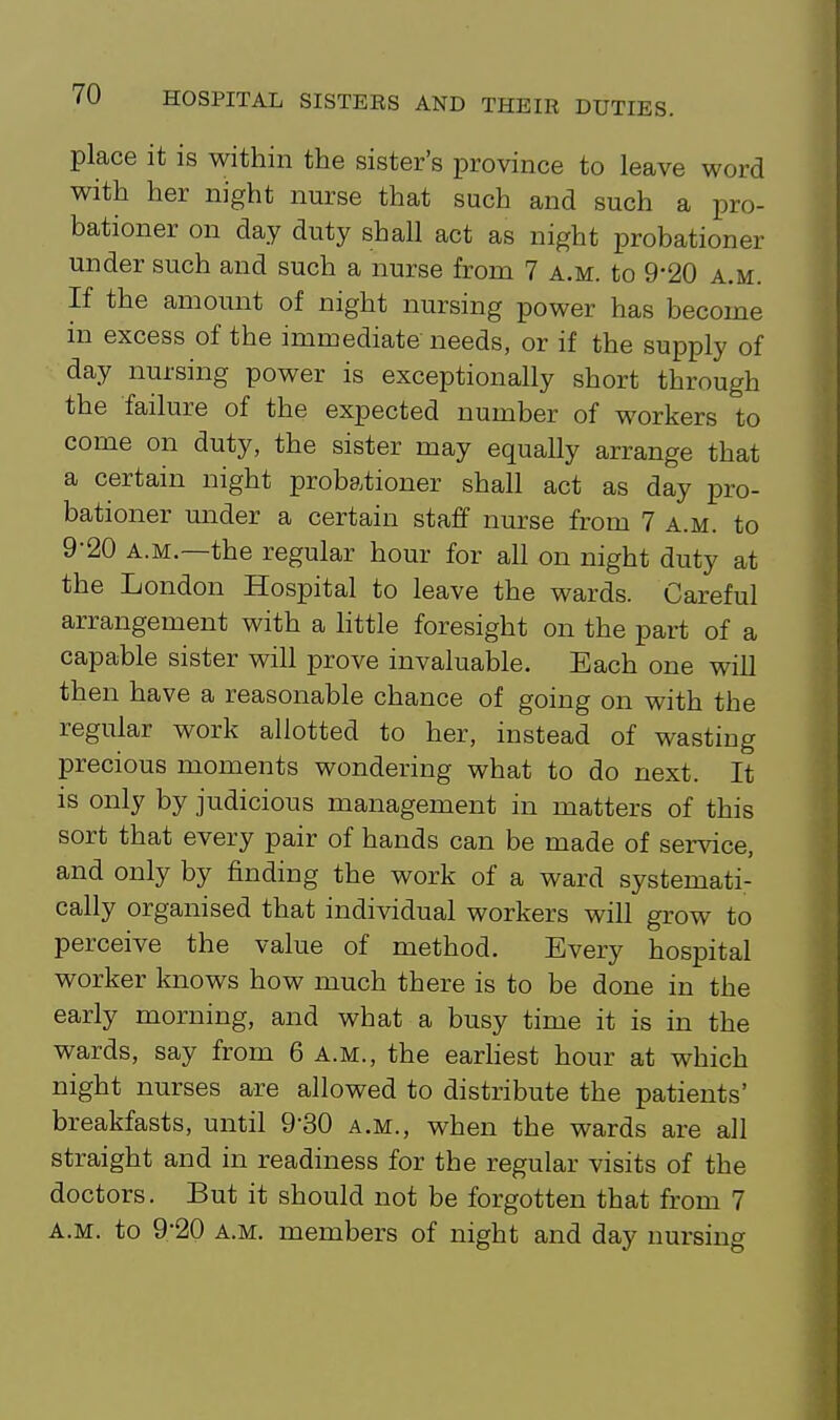 place it is within the sister's province to leave word with her night nurse that such and such a pro- bationer on day duty shall act as night probationer under such and such a nurse from 7 a.m. to 9*20 a.m. If the amount of night nursing power has become in excess of the immediate needs, or if the supply of day nursing power is exceptionally short through the failure of the expected number of workers to come on duty, the sister may equally arrange that a certain night probationer shall act as day pro- bationer under a certain staff nurse from 7 a.m. to 9-20 A.M.—the regular hour for all on night duty at the London Hospital to leave the wards. Careful arrangement with a httle foresight on the part of a capable sister will prove invaluable. Each one will then have a reasonable chance of going on with the regular work allotted to her, instead of wasting precious moments wondering what to do next. It is only by judicious management in matters of this sort that every pair of hands can be made of service, and only by finding the work of a ward systemati- cally organised that individual workers will grow to perceive the value of method. Every hospital worker knows how much there is to be done in the early morning, and what a busy time it is in the wards, say from 6 a.m., the earhest hour at which night nurses are allowed to distribute the patients' breakfasts, until 9-30 a.m., when the wards are all straight and in readiness for the regular visits of the doctors. But it should not be forgotten that from 7 A.m. to 9-20 A.M. members of night and day nursing