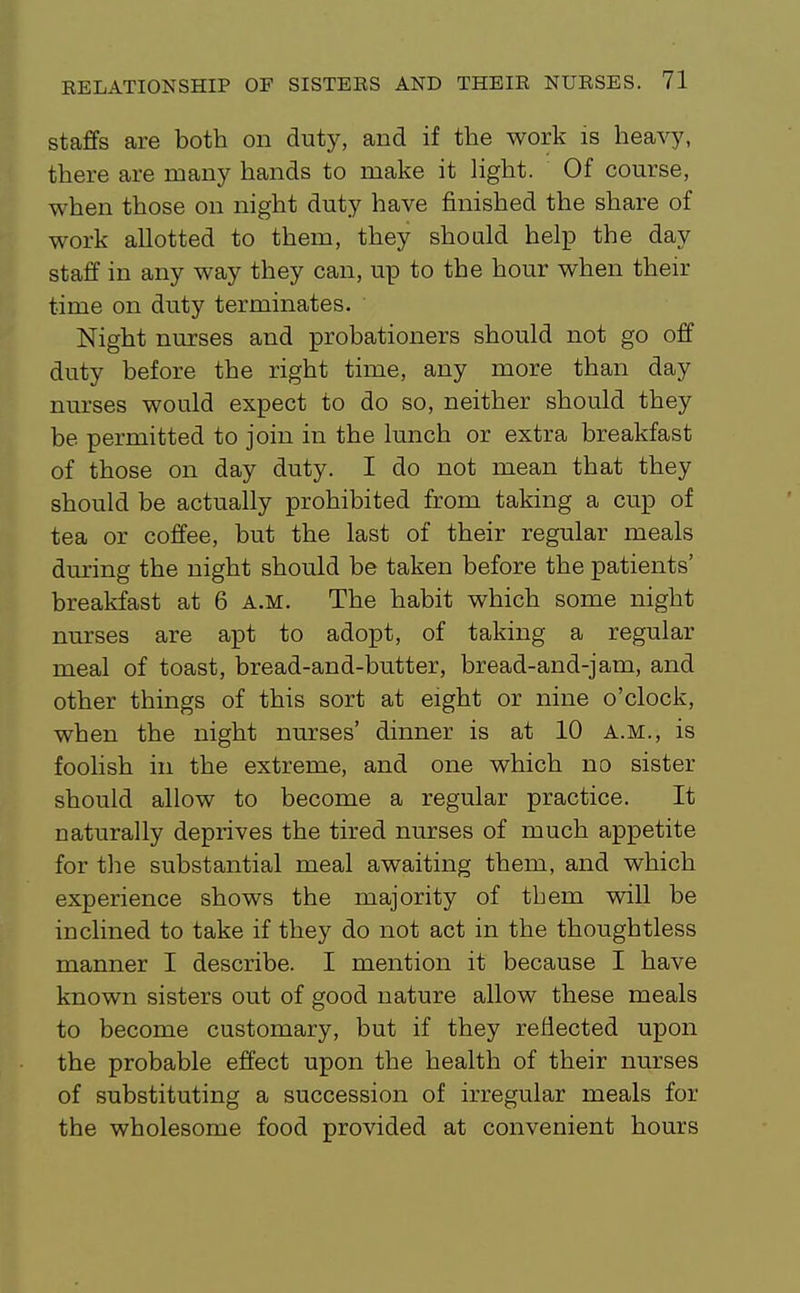 staffs are both on duty, and if the work is heavy, there are many hands to make it hght. Of course, when those on night duty have finished the share of work allotted to them, they should help the day staff in any way they can, up to the hour when their time on duty terminates. Night nurses and probationers should not go off duty before the right time, any more than day nurses would expect to do so, neither should they be permitted to join in the lunch or extra breakfast of those on day duty. I do not mean that they should be actually prohibited from taking a cup of tea or coffee, but the last of their regular meals during the night should be taken before the patients' breakfast at 6 a.m. The habit which some night nurses are apt to adopt, of taking a regular meal of toast, bread-and-butter, bread-and-jam, and other things of this sort at eight or nine o'clock, when the night nurses' dinner is at 10 A.m., is foohsh in the extreme, and one which no sister should allow to become a regular practice. It naturally deprives the tired nurses of much appetite for the substantial meal awaiting them, and which experience shows the majority of them will be inclined to take if they do not act in the thoughtless manner I describe. I mention it because I have known sisters out of good nature allow these meals to become customary, but if they reflected upon the probable effect upon the health of their nurses of substituting a succession of irregular meals for the wholesome food provided at convenient hours