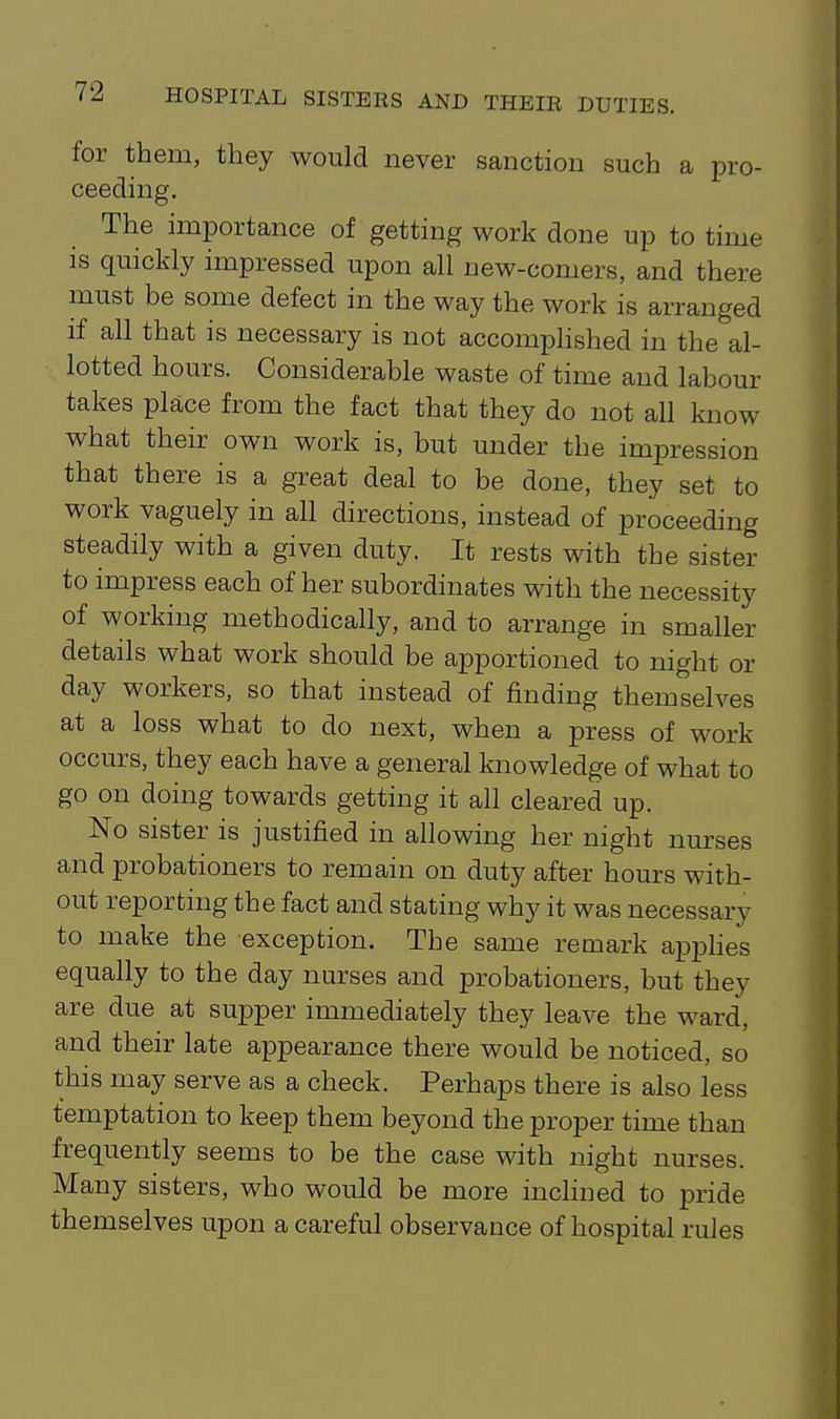 for them, they would never sanction such a pro- ceeding. The importance of getting work done up to time is quickly impressed upon all new-comers, and there must be some defect in the way the work is arranged if all that is necessary is not accomphshed in the al- lotted hours. Considerable waste of time and labour takes place from the fact that they do not all know what their own work is, but under the impression that there is a great deal to be done, they set to work vaguely in all directions, instead of proceeding steadily with a given duty. It rests with the sister to impress each of her subordinates with the necessity of working methodically, and to arrange in smaller details what work should be apportioned to night or day workers, so that instead of finding themselves at a loss what to do next, when a press of work occurs, they each have a general knowledge of what to go on doing towards getting it all cleared up. No sister is justified in allowing her night nurses and probationers to remain on duty after hours with- out reporting the fact and stating why it was necessary to make the exception. The same remark apphes equally to the day nurses and probationers, but they are due at supper immediately they leave the ward, and their late appearance there would be noticed, so this may serve as a check. Perhaps there is also less temptation to keep them beyond the proper time than frequently seems to be the case with night nurses. Many sisters, who would be more inclined to pride themselves upon a careful observance of hospital rules