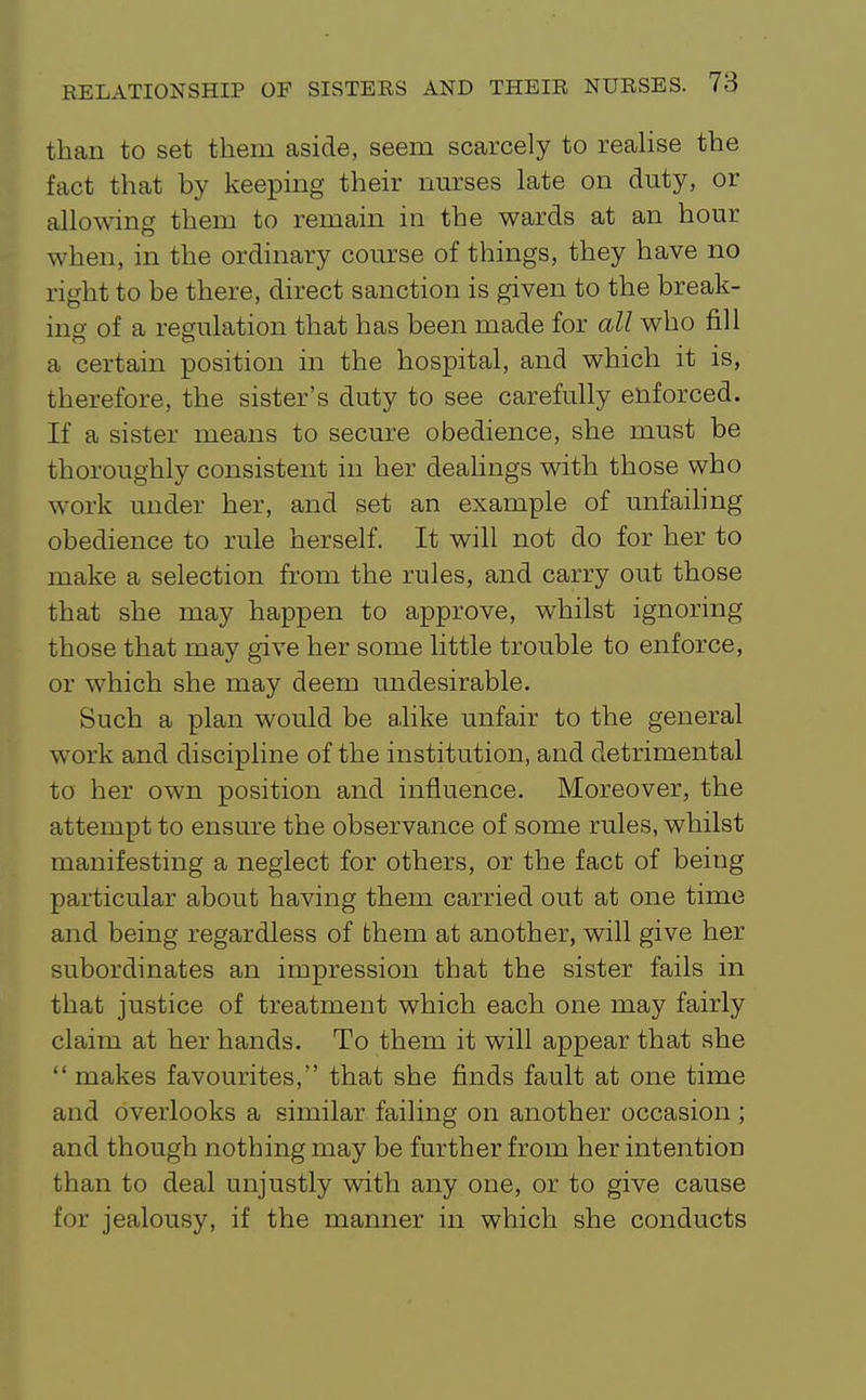 than to set them aside, seem scarcely to realise the fact that by keeping their nurses late on duty, or allowing them to remain in the wards at an hour when, in the ordinary course of things, they have no right to be there, direct sanction is given to the break- ing of a regulation that has been made for all who fill o o ... a certain position in the hospital, and which it is, therefore, the sister's duty to see carefully enforced. If a sister means to secure obedience, she must be thoroughly consistent in her dealings with those who work under her, and set an example of unfaihng obedience to rule herself. It will not do for her to make a selection from the rules, and carry out those that she may happen to approve, whilst ignoring those that may give her some little trouble to enforce, or which she may deem undesirable. Such a plan would be alike unfair to the general work and discipline of the institution, and detrimental to her own position and influence. Moreover, the attempt to ensure the observance of some rules, whilst manifesting a neglect for others, or the fact of being particular about having them carried out at one time and being regardless of them at another, will give her subordinates an impression that the sister fails in that justice of treatment which each one may fairly claim at her hands. To them it will appear that she  makes favourites, that she finds fault at one time and overlooks a similar failing on another occasion ; and though nothing may be further from her intention than to deal unjustly with any one, or to give cause for jealousy, if the manner in which she conducts