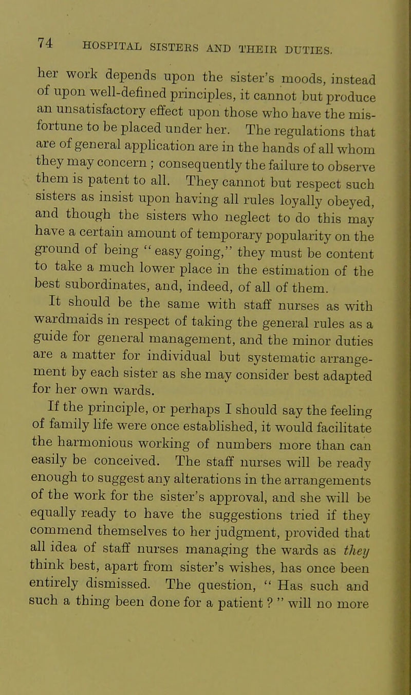 her work depends upon the sister's moods, instead of upon well-defined principles, it cannot but produce an unsatisfactory effect upon those who have the mis- fortune to be placed under her. The regulations that are of general apphcation are in the hands of all whom they may concern ; consequently the failure to observe them is patent to all. They cannot but respect such sisters as insist upon having all rules loyally obeyed, and though the sisters who neglect to do this may have a certain amount of temporary popularity on the ground of being easy going, they must be content to take a much lower place in the estimation of the best subordinates, and, indeed, of all of them. It should be the same with staff nurses as with wardmaids in respect of taking the general rules as a guide for general management, and the minor duties are a matter for individual but systematic arrange- ment by each sister as she may consider best adapted for her own wards. If the principle, or perhaps I should say the feehng of family life were once established, it would facihtate the harmonious working of numbers more than can easily be conceived. The staff nurses will be ready enough to suggest any alterations in the arrangements of the work for the sister's approval, and she will be equally ready to have the suggestions tried if they commend themselves to her judgment, provided that all idea of staff nurses managing the wards as they think best, apart from sister's wishes, has once been entirely dismissed. The question, Has such and such a thing been done for a patient ? will no more