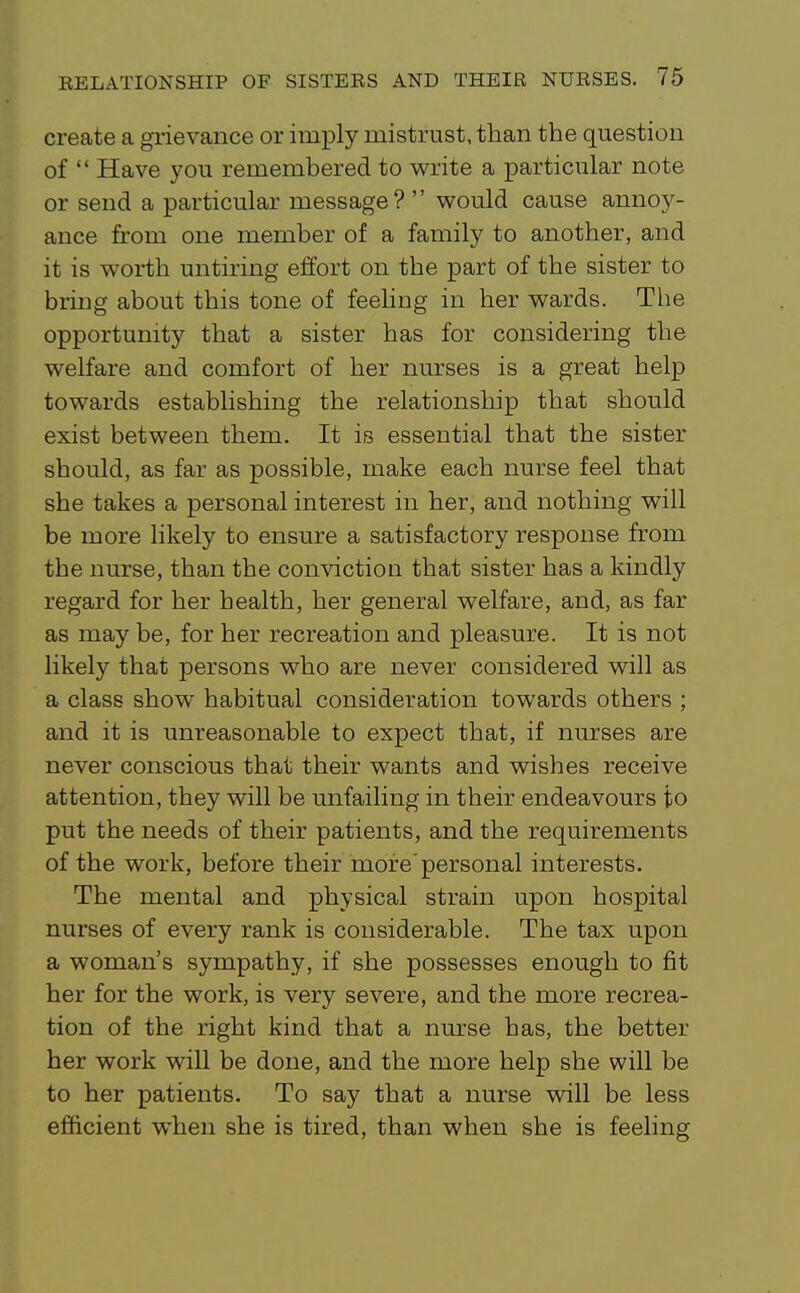create a grievance or imply mistrust, than the question of Have you remembered to write a particular note or send a particular message? would cause annoy- ance from one member of a family to another, and it is worth untiring effort on the part of the sister to bring about this tone of feehng in her wards. The opportunity that a sister has for considering the welfare and comfort of her nurses is a great help towards establishing the relationship that should exist between them. It is essential that the sister should, as far as possible, make each nurse feel that she takes a personal interest in her, and nothing will be more likely to ensure a satisfactory response from the nurse, than the conviction that sister has a kindly regard for her health, her general welfare, and, as far as may be, for her recreation and pleasure. It is not likely that persons who are never considered will as a class show habitual consideration towards others ; and it is unreasonable to expect that, if nurses are never conscious that their wants and wishes receive attention, they will be unfailing in their endeavours to put the needs of their patients, and the requirements of the work, before their more'personal interests. The mental and physical strain upon hospital nurses of every rank is considerable. The tax upon a woman's sympathy, if she possesses enough to fit her for the work, is very severe, and the more recrea- tion of the right kind that a nurse has, the better her work will be done, and the more help she will be to her patients. To say that a nurse will be less ef&cient when she is tired, than when she is feeling