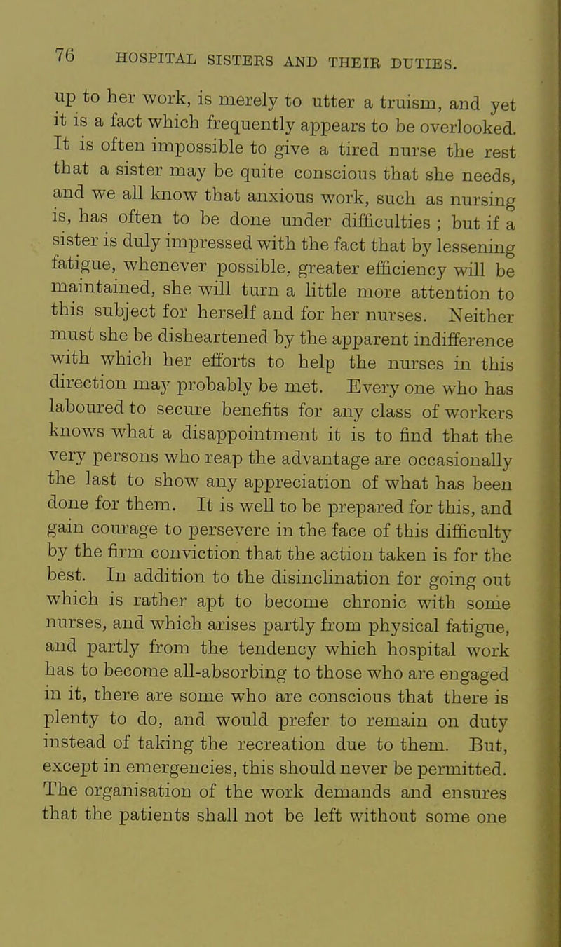 up to her work, is merely to utter a truism, and yet it IS a fact which frequently appears to be overlooked. It is often impossible to give a tired nurse the rest that a sister may be quite conscious that she needs, and we all know that anxious work, such as nursing is, has often to be done under difficulties ; but if a sister is duly impressed with the fact that by lessening fatigue, whenever possible, greater efficiency will be maintained, she will turn a httle more attention to this subject for herself and for her nurses. Neither must she be disheartened by the apparent indifference with which her efforts to help the nm'ses in this direction may probably be met. Every one who has laboured to secure benefits for any class of workers knows what a disappointment it is to find that the very persons who reap the advantage are occasionally the last to show any appreciation of what has been done for them. It is weU to be prepared for this, and gain courage to persevere in the face of this difficulty by the firm conviction that the action taken is for the best. In addition to the disinclination for going out which is rather apt to become chronic with some nurses, and which arises partly from physical fatigue, and partly from the tendency which hospital work has to become all-absorbing to those who are engaged in it, there are some who are conscious that there is plenty to do, and would prefer to remain on duty instead of taking the recreation due to them. But, except in emergencies, this should never be permitted. The organisation of the work demands and ensures that the patients shall not be left without some one