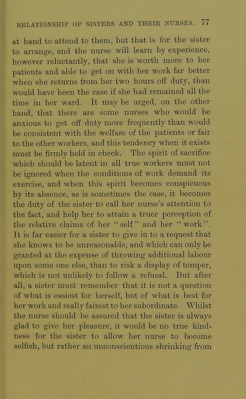 at hand to attend to them, but that is for the sister to arrange, and the nurse will learn by experience, however reluctantly, that she is worth more to her patients and able to get on with her work far better when she returns from her two hours off duty, than would have been the case if she had remained all the time in her ward. It may be urged, on the other hand, that there are some nurses who would be anxious to get off duty more frequently than would be consistent with the welfare of the patients or fair to the other workers, and this tendency when it exists must be firmly held'in check. The spirit of sacrifice which should be latent in all true workers must not be ignored when the conditions of work demand its exercise, and when this spirit becomes conspicuous by its absence, as is sometimes the case, it becomes the duty of the sister to call her nurse's attention to the fact, and help her to attain a truer perception of the relative claims of her self and her work. It is far easier for a sister to give in to a request that she knows to be unreasonable, and which can only be granted at the expense of throwing additional labour upon some one else, than to risk a display of temper, which is not unlikely to follow a refusal. But after all, a sister must remember that it is not a question of what is easiest for herself, but of what is best for her work and really fairest to her subordinate. Whilst the nurse should be assured that the sister is always glad to give her pleasure, it would be no true kind- ness for the sister to allow her nurse to become selfish, but rather an unconscientious shrinking from