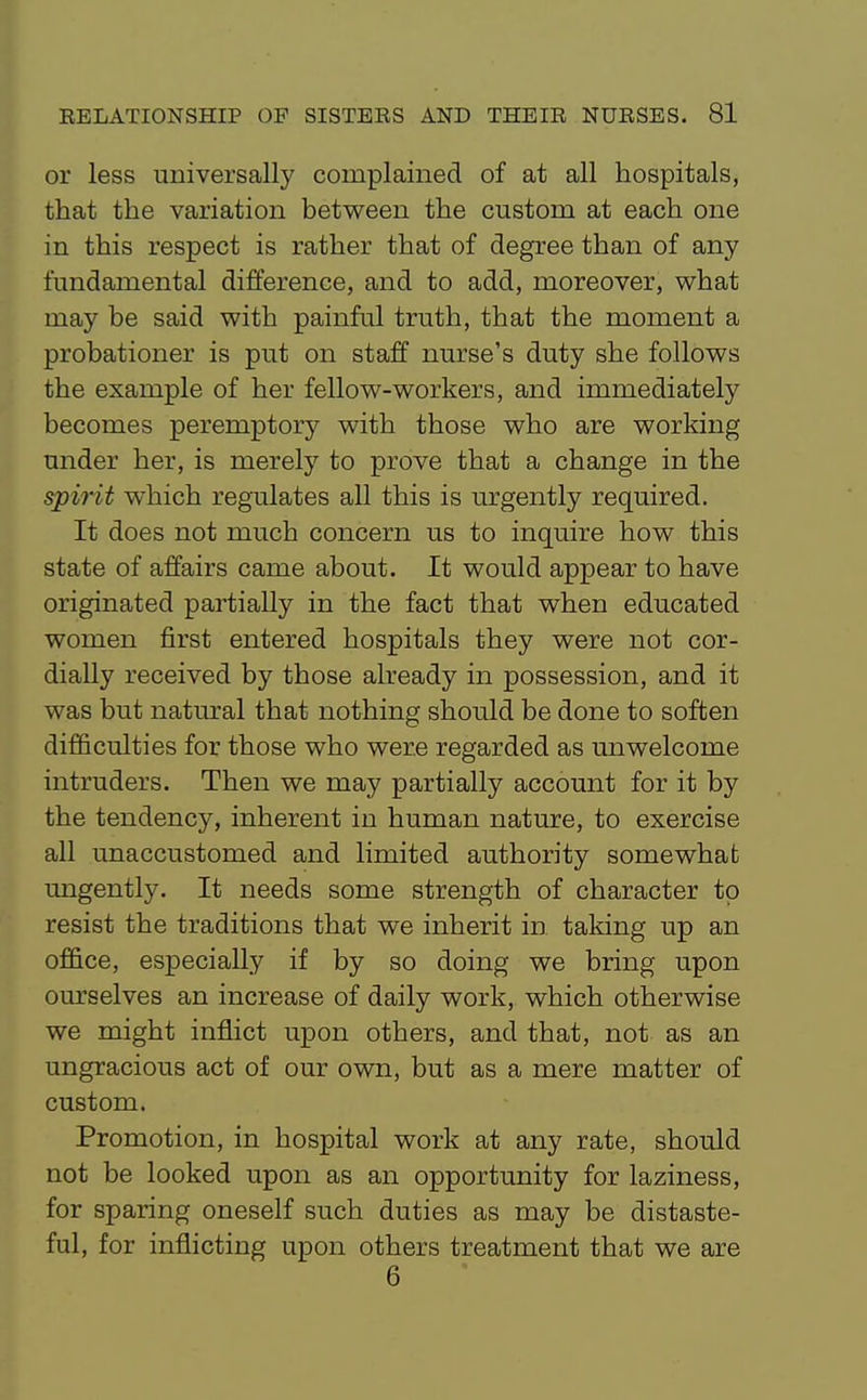 or less universally coniplained of at all hospitals, that the variation between the custom at each one in this respect is rather that of degree than of any fundamental difference, and to add, moreover, what may be said with painful truth, that the moment a probationer is put on staff nurse's duty she follows the example of her fellow-workers, and immediately becomes peremptorj^ with those who are working under her, is merely to prove that a change in the spirit which regulates all this is urgently required. It does not much concern us to inquire how this state of affairs came about. It would appear to have originated partially in the fact that when educated women first entered hospitals they were not cor- dially received by those already in possession, and it was but natural that nothing should be done to soften difficulties for those who were regarded as unwelcome intruders. Then we may partially account for it by the tendency, inherent in human nature, to exercise all unaccustomed and limited authority somewhat ungently. It needs some strength of character to resist the traditions that we inherit in taking up an of&ce, especially if by so doing we bring upon ourselves an increase of daily work, which otherwise we might inflict upon others, and that, not as an ungracious act of our own, but as a mere matter of custom. Promotion, in hospital work at any rate, should not be looked upon as an opportunity for laziness, for sparing oneself such duties as may be distaste- ful, for inflicting upon others treatment that we are 6