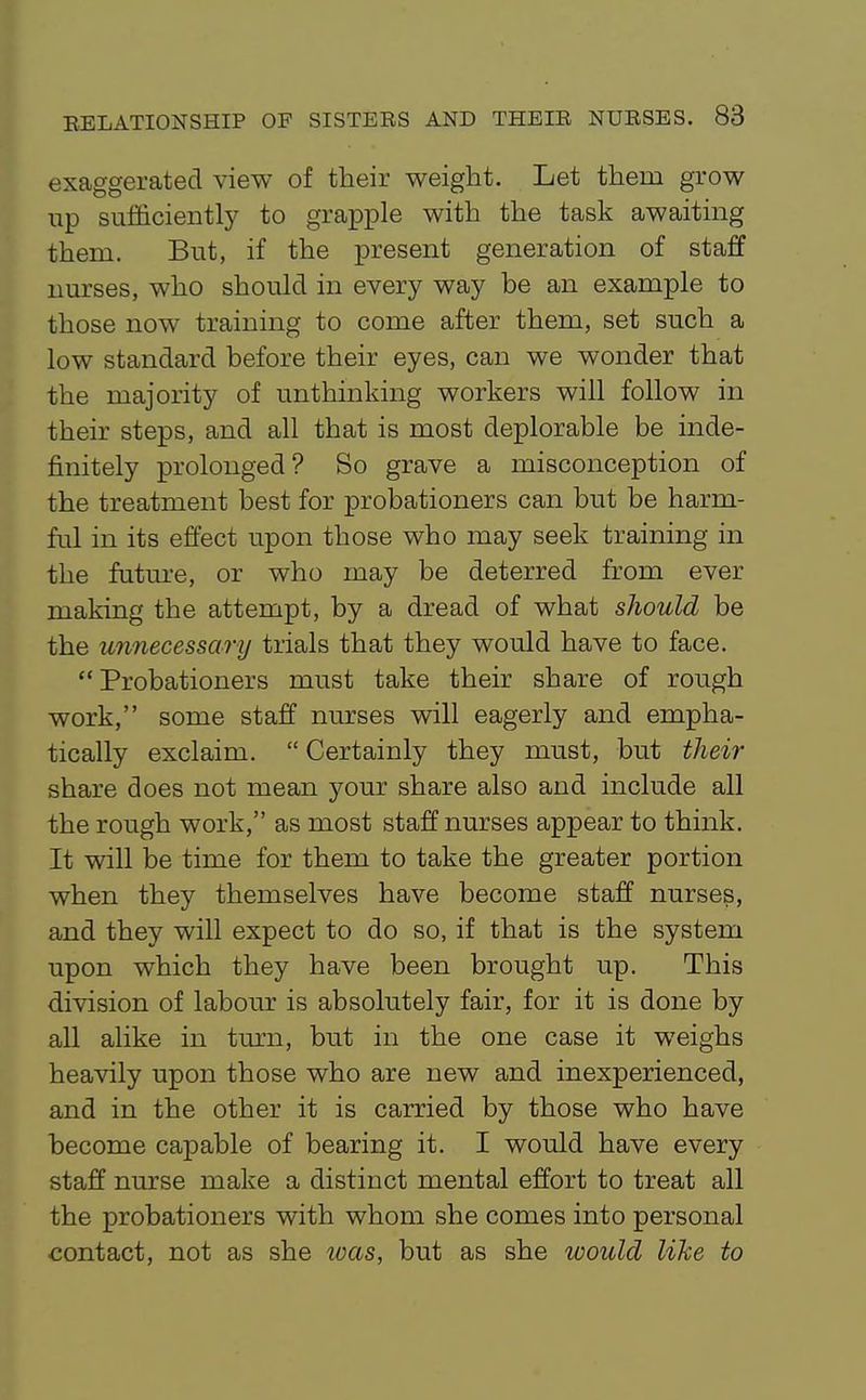 exaggerated view of their weight. Let them grow up sufficiently to grapple with the task awaiting them. But, if the present generation of staff nurses, who should in every way be an example to those now training to come after them, set such a low standard before their eyes, can we wonder that the majority of unthinking workers will follow in their steps, and all that is most deplorable be inde- finitely prolonged? So grave a misconception of the treatment best for probationers can but be harm- ful in its effect upon those who may seek training in the futm-e, or who may be deterred from ever making the attempt, by a dread of what should be the unnecessary trials that they would have to face. Probationers must take their share of rough work, some staff nurses will eagerly and empha- tically exclaim.  Certainly they must, but their share does not mean your share also and include all the rough work, as most staff nurses appear to think. It will be time for them to take the greater portion when they themselves have become staff nurses, and they will expect to do so, if that is the system upon which they have been brought up. This division of labour is absolutely fair, for it is done by all alike in tm'n, but in the one case it weighs heavily upon those who are new and inexperienced, and in the other it is carried by those who have become capable of bearing it. I would have every staff nurse make a distinct mental effort to treat all the probationers with whom she comes into personal contact, not as she loas, but as she would like to
