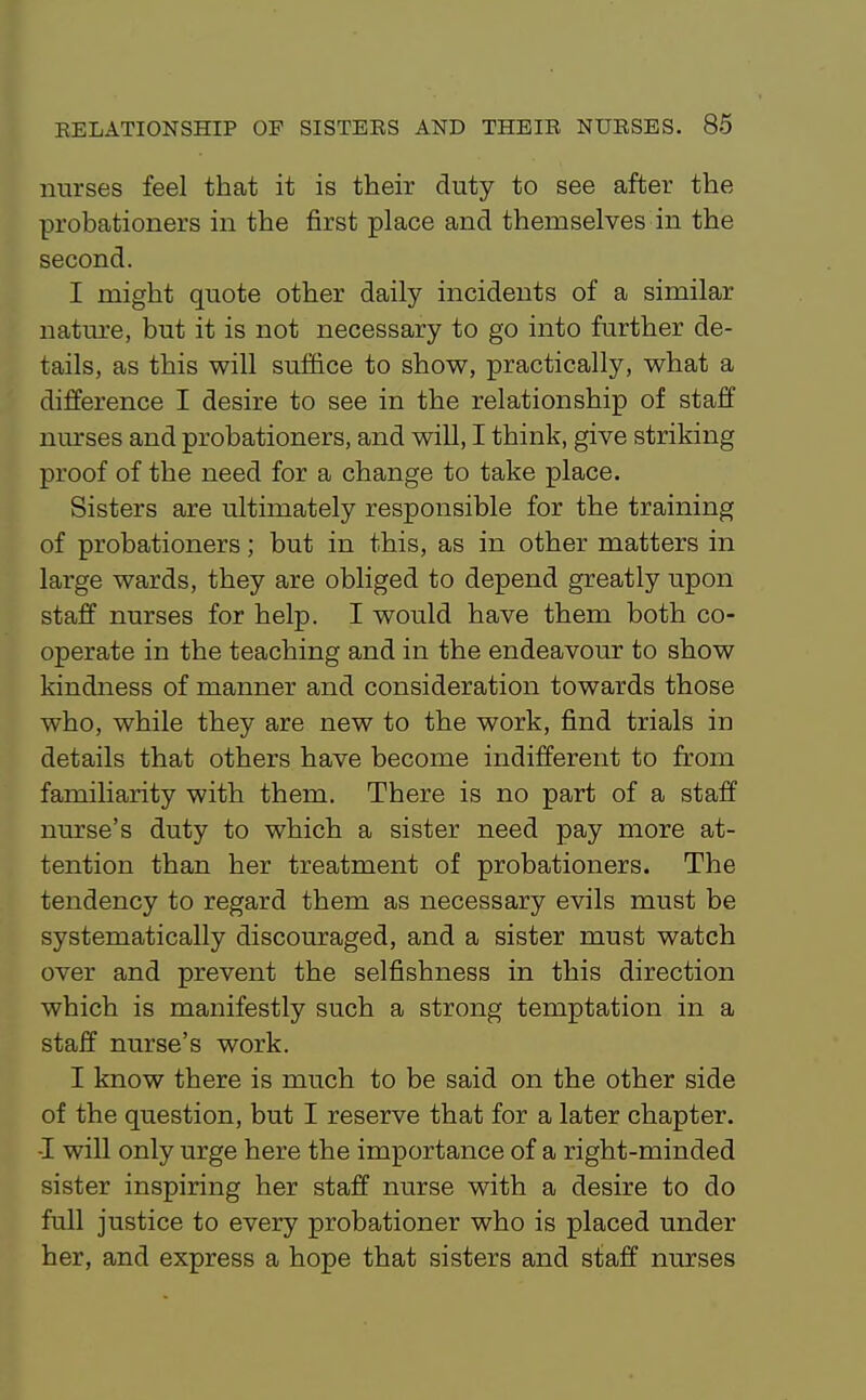 nurses feel that it is their duty to see after the probationers in the first place and themselves in the second. I might quote other daily incidents of a similar nature, but it is not necessary to go into further de- tails, as this will suffice to show, practically, what a difference I desire to see in the relationship of staff nurses and probationers, and will, I think, give striking proof of the need for a change to take place. Sisters are ultimately responsible for the training of probationers; but in this, as in other matters in large wards, they are obliged to depend greatly upon staff nurses for help. I would have them both co- operate in the teaching and in the endeavour to show kindness of manner and consideration towards those who, while they are new to the work, find trials in details that others have become indifferent to from famiHarity with them. There is no part of a staff nurse's duty to which a sister need pay more at- tention than her treatment of probationers. The tendency to regard them as necessary evils must be systematically discouraged, and a sister must watch over and prevent the selfishness in this direction which is manifestly such a strong temptation in a staff nurse's work. I know there is much to be said on the other side of the question, but I reserve that for a later chapter. -I will only urge here the importance of a right-minded sister inspiring her staff nurse with a desire to do full justice to every probationer who is placed under her, and express a hope that sisters and staff nurses