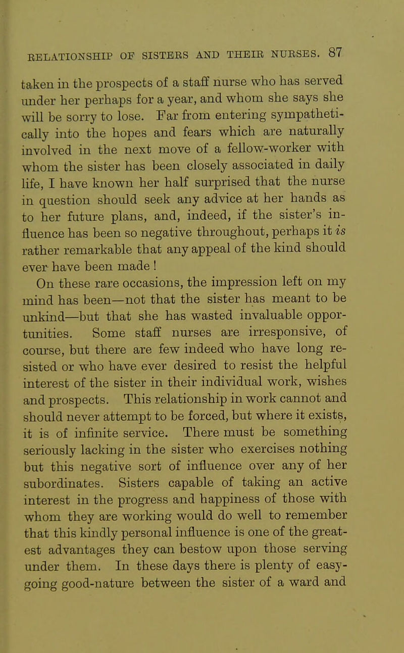 taken in the prospects of a staff nurse who has served under her perhaps for a year, and whom she says she will be sorry to lose. Far from entering sympatheti- cally into the hopes and fears which are naturally involved in the next move of a fellow-worker with whom the sister has been closely associated in daily life, I have known her half surprised that the nurse in question should seek any advice at her hands as to her future plans, and, indeed, if the sister's in- fluence has been so negative throughout, perhaps it is rather remarkable that any appeal of the kind should ever have been made ! On these rare occasions, the impression left on my mind has been—not that the sister has meant to be unkind—but that she has wasted invaluable oppor- tunities. Some staff nurses are irresponsive, of course, but there are few indeed who have long re- sisted or who have ever desired to resist the helpful interest of the sister in their individual work, wishes and prospects. This relationship in work cannot and shoudd never attempt to be forced, but where it exists, it is of infinite service. There must be something seriously lacking in the sister who exercises nothing but this negative sort of influence over any of her subordinates. Sisters capable of taking an active interest in the progress and happiness of those with whom they are working would do well to remember that this kindly personal influence is one of the great- est advantages they can bestow upon those serving under them. In these days there is plenty of easy- going good-nature between the sister of a ward and