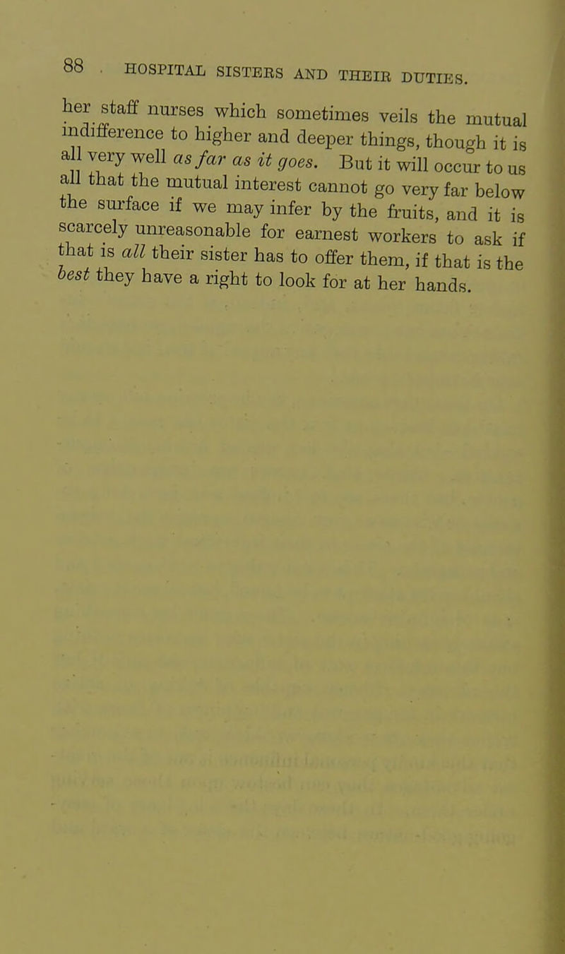 her staff nurses which sometimes veils the mutual indifference to higher and deeper things, though it is a very well as far as it goes. But it will occur to us all that the mutual interest cannot go very far below the surface if we may infer by the fruits, and it is scarcely unreasonable for earnest workers to ask if that IS all their sister has to offer them, if that is the best they have a right to look for at her hands