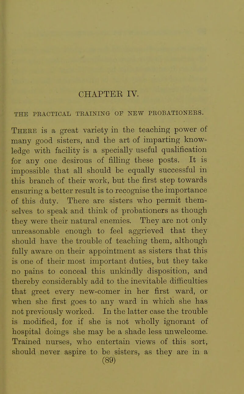 CHAPTEK IV. THE PRACTICAIi TRAINING OF NEW PROBATIONERS. There is a great variety in the teaching power of many good sisters, and the art of imparting know- ledge with facility is a specially useful qualification for any one desirous of filling these posts. It is impossible that all should be equally successful in this branch of their work, but the first step towards ensuring a better result is to recognise the importance of this duty. There are sisters who permit them- selves to speak and think of probationers as though they were their natural enemies. They are not only unreasonable enough to feel aggrieved that they should have the trouble of teaching them, although fully aware on their appointment as sisters that this is one of their most important duties, but they take no pains to conceal this unkindly disposition, and thereby considerably add to the inevitable difficulties that greet every new-comer in her first ward, or when she first goes to any ward in which she has not previously worked. In the latter case the trouble is modified, for if she is not wholly ignorant of hospital doings she may be a shade less unwelcome. Trained nurses, who entertain views of this sort, should never aspire to be sisters, as they are in a