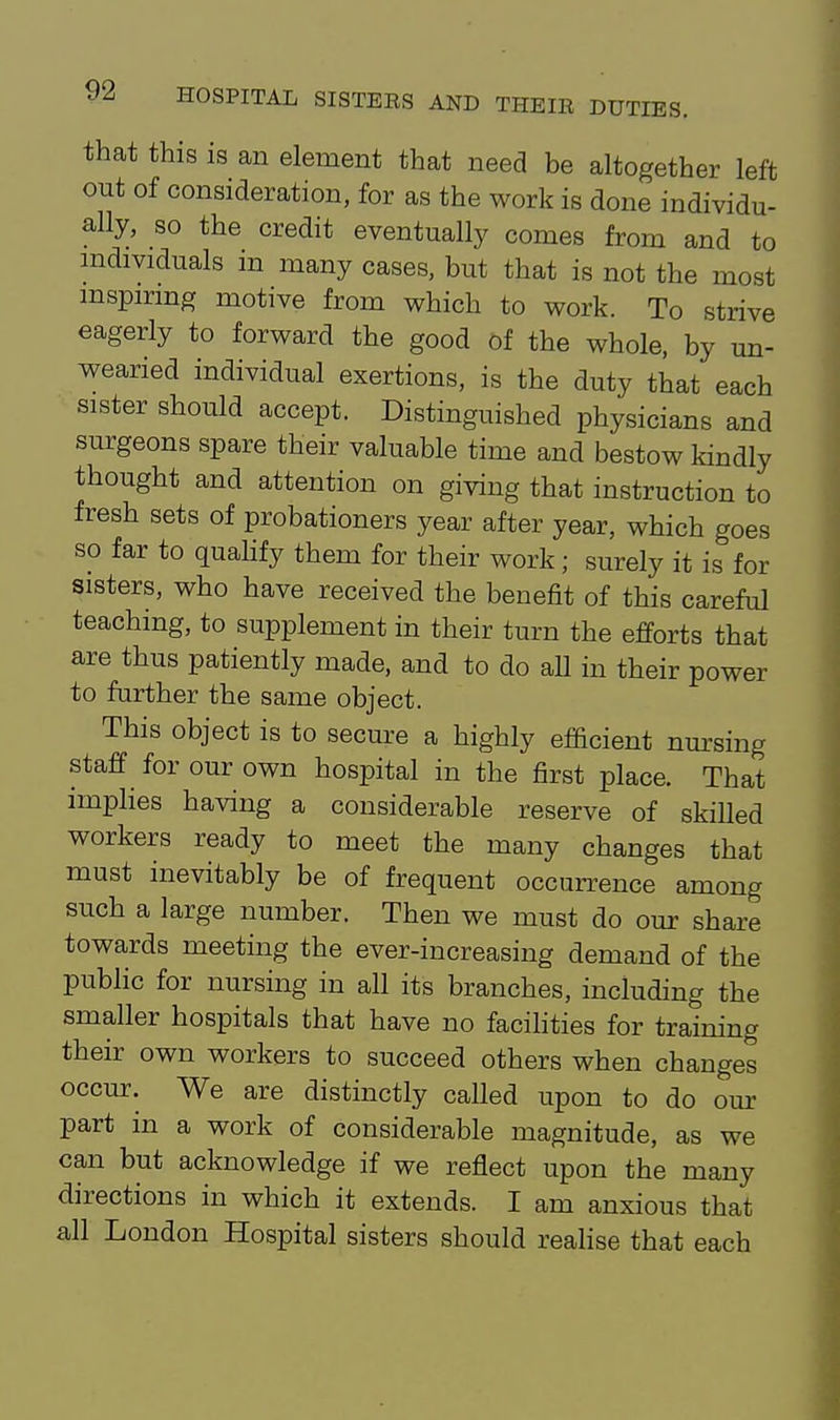 that this is an element that need be altogether left out of consideration, for as the work is done individu- ally, so the credit eventually comes from and to mdividuals in many cases, but that is not the most mspirmg motive from which to work. To strive eagerly to forward the good of the whole, by un- wearied individual exertions, is the duty that each sister should accept. Distinguished physicians and surgeons spare their valuable time and bestow kindly thought and attention on giving that instruction to fresh sets of probationers year after year, which goes so far to quahfy them for their work; surely it is for sisters, who have received the benefit of this careful teaching, to supplement in their turn the efforts that are thus patiently made, and to do all in their power to further the same object. This object is to secure a highly efficient nursing staff for our own hospital in the first place. That imphes having a considerable reserve of skilled workers ready to meet the many changes that must inevitably be of frequent occurrence among such a large number. Then we must do our share towards meeting the ever-increasing demand of the public for nursing in all its branches, including the smaller hospitals that have no facihties for training their own workers to succeed others when changes occur. We are distinctly called upon to do our part in a work of considerable magnitude, as we can but acknowledge if we reflect upon the many directions in which it extends. I am anxious that all London Hospital sisters should realise that each