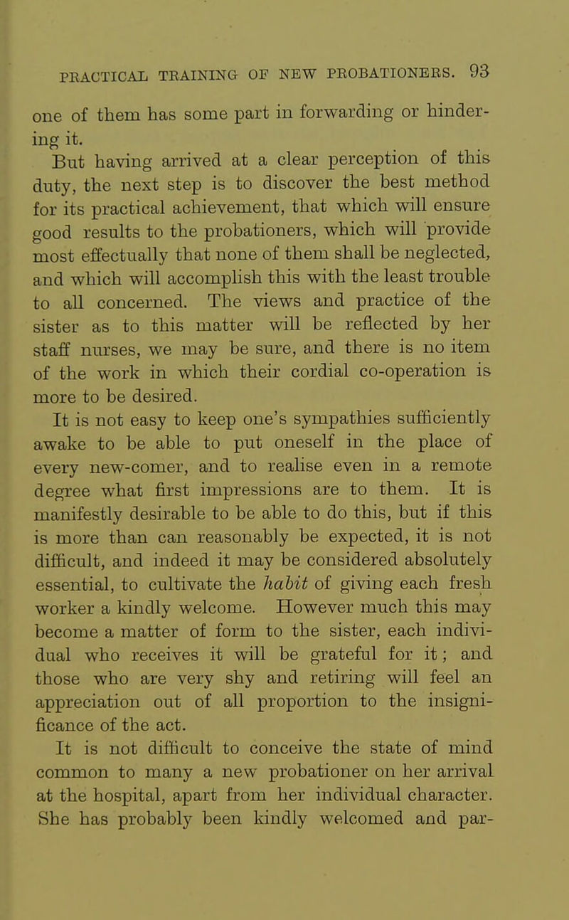 one of them has some part in forwarding or hinder- ing it. But having arrived at a clear perception of this duty, the next step is to discover the best method for its practical achievement, that which will ensure good results to the probationers, which will provide most effectually that none of them shall be neglected, and which will accomplish this with the least trouble to all concerned. The views and practice of the sister as to this matter will be reflected by her staff nurses, we may be sure, and there is no item of the work in which their cordial co-operation is more to be desired. It is not easy to keep one's sympathies sufficiently awake to be able to put oneself in the place of every new-comer, and to realise even in a remote degree what first impressions are to them. It is manifestly desirable to be able to do this, but if this is more than can reasonably be expected, it is not difficult, and indeed it may be considered absolutely essential, to cultivate the hahit of giving each fresh worker a kindly welcome. However much this may become a matter of form to the sister, each indivi- dual who receives it will be grateful for it; and those who are very shy and retiring will feel an appreciation out of all proportion to the insigni- ficance of the act. It is not difficult to conceive the state of mind common to many a new probationer on her arrival at the hospital, apart from her individual character. She has probably been kindly welcomed and par-