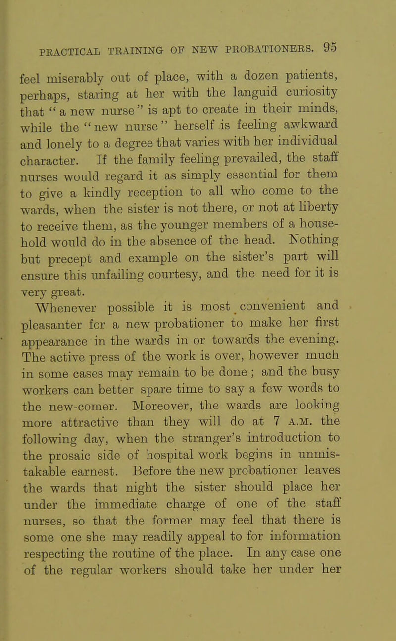 feel miserably out of place, with a dozen patients, perhaps, staring at her with the languid curiosity that  a new nurse is apt to create in their minds, while the new nurse herself is feeHng awkward and lonely to a degree that varies with her individual character. If the family feeHng prevailed, the staff nurses would regard it as simply essential for them to give a kindly reception to all who come to the wards, when the sister is not there, or not at hberty to receive them, as the younger members of a house- hold would do in the absence of the head. Nothing but precept and example on the sister's part will ensure this unfailing courtesy, and the need for it is very great. Whenever possible it is most _ convenient and pleasanter for a new probationer to make her first appearance in the wards in or towards the evening. The active press of the work is over, however much in some cases may remain to be done ; and the busy workers can better spare time to say a few words to the new-comer. Moreover, the wards are looking more attractive than they will do at 7 A.m. the following day, when the stranger's introduction to the prosaic side of hospital work begins in unmis- takable earnest. Before the new probationer leaves the wards that night the sister should place her under the immediate charge of one of the staff nurses, so that the former may feel that there is some one she may readily appeal to for information respecting the routine of the place. In any case one of the regular workers should take her under her