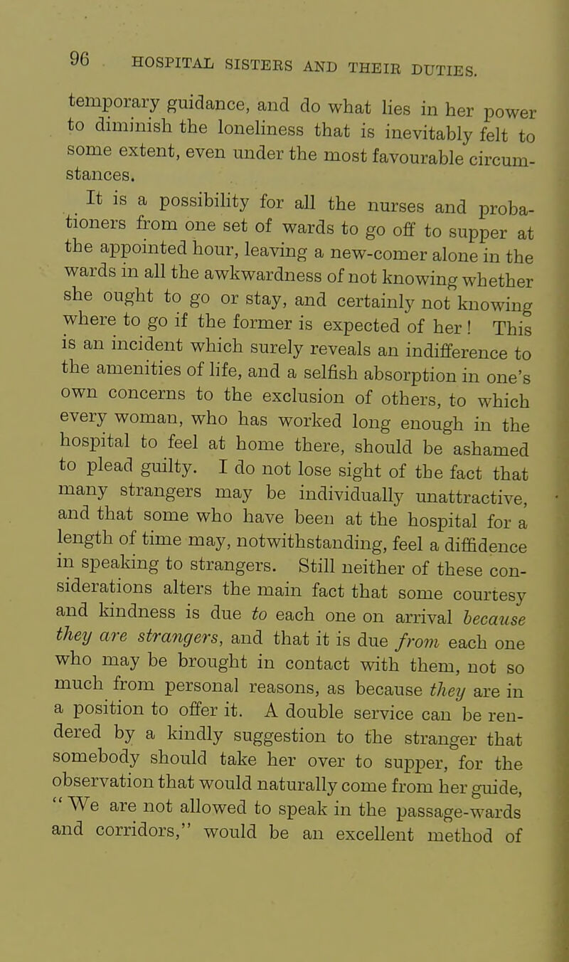 temporary guidance, and do what lies in her power to diminish the lonehness that is inevitably felt to some extent, even mider the most favourable circmn- stances. It is a possibihty for aU the nurses and proba- tioners from one set of wards to go off to supper at the appointed hour, leaving a new-comer alone in the wards in all the awkwardness of not knowing whether she ought to go or stay, and certainly not knowing where to go if the former is expected of her ! This is an incident which surely reveals an indifference to the amenities of life, and a selfish absorption in one's own concerns to the exclusion of others, to which every woman, who has worked long enough in the hospital to feel at home there, should be ashamed to plead guilty. I do not lose sight of the fact that many strangers may be individually unattractive, and that some who have been at the hospital for a length of time may, notwithstanding, feel a diffidence in speaking to strangers. Still neither of these con- siderations alters the main fact that some courtesy and kindness is due to each one on arrival because they are strangers, and that it is due from each one who may be brought in contact with them, not so much from personal reasons, as because they are in a position to offer it. A double service can be ren- dered by a kindly suggestion to the stranger that somebody should take her over to supper, for the observation that would naturally come from her guide,  We are not allowed to speak in the passage-wards and corridors, would be an excellent method of