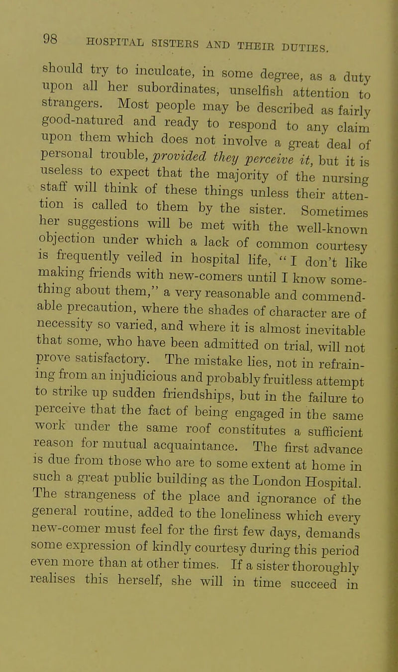 should try to inculcate, in some degree, as a duty upon all her subordinates, unselfish attention to strangers. Most people may be described as fairly good-natured and ready to respond to any claim upon them which does not involve a great* deal of personal itouhle, provided they perceive it, but it is useless to expect that the majority of the nursing staff will think of these things unless their atten tion IS called to them by the sister. Sometimes her suggestions will be met with the well-known objection under which a lack of common courtesy IS frequently veiled in hospital life, I don't like making friends with new-comers until I know some- thing about them, a very reasonable and commend- able precaution, where the shades of character are of necessity so varied, and where it is almost inevitable that some, who have been admitted on trial, will not prove satisfactory. The mistake lies, not in refrain- ing from an injudicious and probably fruitless attempt to strike up sudden friendships, but in the failm-e to perceive that the fact of being engaged in the same work under the same roof constitutes a sufficient reason for mutual acquaintance. The first advance IS due from those who are to some extent at home in such a great public building as the London Hospital. The strangeness of the place and ignorance of the general routine, added to the lonehness which every new-comer must feel for the first few days, demands some expression of kindly courtesy during this period even more than at other times. If a sister thoroughly realises this herself, she will in time succeed in