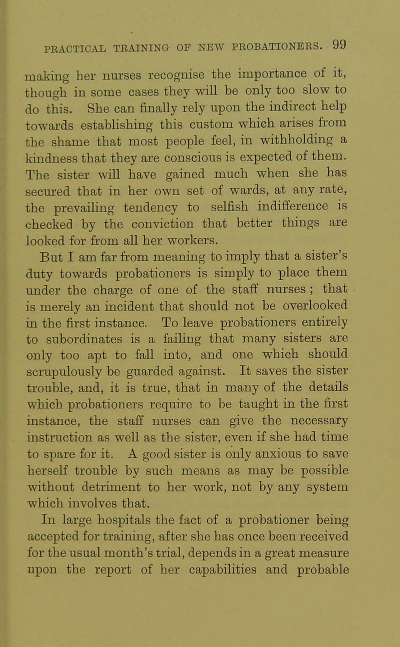 making her nurses recognise the importance of it, though in some cases they will be only too slow to do this. She can finally rely upon the indirect help towards establishing this custom which arises from the shame that most people feel, in withholding a kindness that they are conscious is expected of them. The sister will have gained much when she has secured that in her own set of wards, at any rate, the prevailing tendency to selfish indifference is checked by the conviction that better things are looked for from all her workers. But I am far from meaning to imply that a sister's duty towards probationers is simply to place them under the charge of one of the staff nurses ; that is merely an incident that should not be overlooked in the first instance. To leave probationers entirely to subordinates is a failing that many sisters are only too apt to fall into, and one which should scrupulously be guarded against. It saves the sister trouble, and, it is true, that in many of the details which probationers require to be taught in the first instance, the staff nurses can give the necessary instruction as well as the sister, even if she had time to spare for it. A good sister is only anxious to save herself trouble by such means as may be possible without detriment to her work, not by any system which involves that. In large hospitals the fact of a probationer being accepted for training, after she has once been received for the usual month's trial, depends in a great measure upon the report of her capabilities and probable
