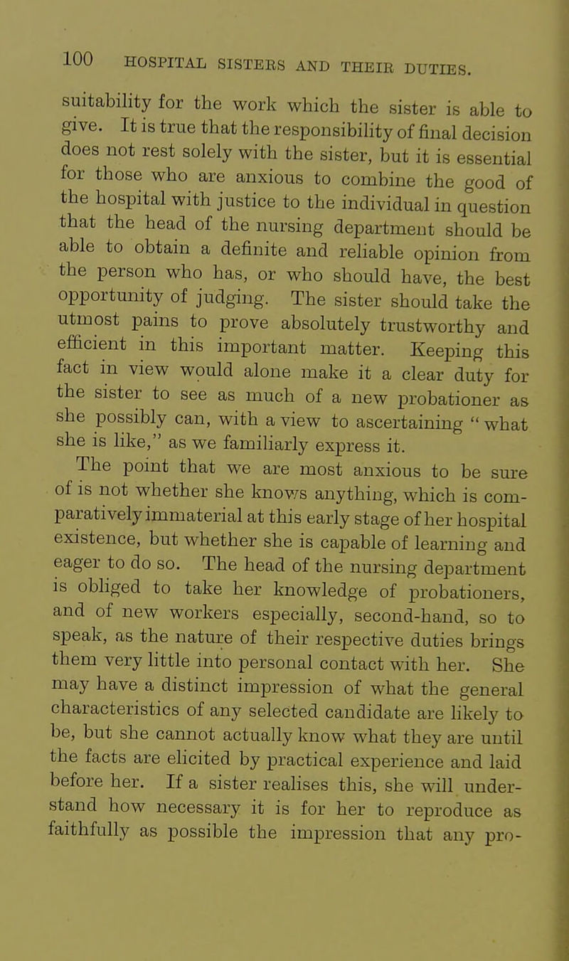 suitability for the work which the sister is able to give. It is true that the responsibility of final decision does not rest solely with the sister, but it is essential for those who are anxious to combine the good of the hospital with justice to the individual in question that the head of the nursing department should be able to obtain a definite and reHable opinion from the person who has, or who should have, the best opportunity of judghig. The sister should take the utmost pains to prove absolutely trustworthy and ef&cient in this important matter. Keeping this fact in view would alone make it a clear duty for the sister to see as much of a new probationer as she possibly can, with a view to ascertaining what she is like, as we famiharly express it. The point that we are most anxious to be sure of is not whether she knov/s anything, which is com- paratively immaterial at this early stage of her hospital existence, but whether she is capable of learning and eager to do so. The head of the nursing department is obliged to take her knowledge of probationers, and of new workers especially, second-hand, so to speak, as the nature of their respective duties brings them very little into personal contact with her. She may have a distinct impression of what the general characteristics of any selected candidate are Hkely to be, but she cannot actually know what they are until the facts are ehcited by practical experience and laid before her. If a sister realises this, she will under- stand how necessary it is for her to reproduce as faithfully as possible the impression that any pro-